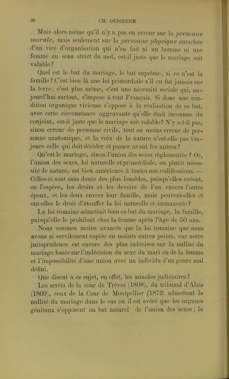 Mais alors inème qu'il n'y a pas eu erreur sur la iiersonne morale, mais seulement sur la 'personne physique entachée d'un vice d'organisation qui n'en fait ni un homme ni une femme au sens strict du mot, est-il juste que le mariage soit valable ? Quel est le but du mariage, le but suprême, si ce n'est la famille? C'est bien là une loi primordiale s'il en fut jamais sur la terre; c'est plus même, c'est une nécessité sociale qui, au- jourd'hui surtout, s'impose à tout Français. Si donc une con- dition organique vicieuse s'oppose à la réalisation de ce but, avec cette circonstance aggravante qu'elle était inconnue du conjoint, est-il juste que le mariage soit valable? N'y a-t-il pas, sinon erreur de personne civile, tout au moins erreur de per- sonne anatomique, et la voix de la nature n'est-elle pas tou- jours celle qui doit décider etj)asser avant les autres? Qu'est le mariage, sinon l'union des sexes réglementée ? Or, l'union des sexes, loi naturelle et primordiale, ou plutôt néces- sité de nature, est bien antérieure à toutes nos codifications. — Celles-ci sont sans doute des plus louables, puisqu'elles créent, en l'espèce, les droits et les devoirs de l'un envers l'autre époux, et les deux envers leur famille, mais peuvent-elles et ont-elles le droit d'étouifer la loi naturelle et immanente ? La loi romaine admettait bien ce but du mariage, la famille, puisqu'elle le prohibait chez la femme après l'âge de 50 ans. Nous sommes moins avancés que la loi romaine que nous avons si servilement copiée en maints autres points, car notre jurisprudence est encore des plus indécises sur la nullité du mariage basée sur l'indécision du sexe du mari ou delà femme et l'impossibilité d'une union avec un individu d'un genre mal défini. Que disent à ce sujet, en effet, les annales judiciaires? Les arrêts de la cour de Trêves (1808), du tribunal d'Alais (1869), ceux de la Cour de Montpellier (1872) admettent la nullité du mariage dans le cas où il est avéré que les organes génitaux s'opposent au but naturel de l'union des sexes; la