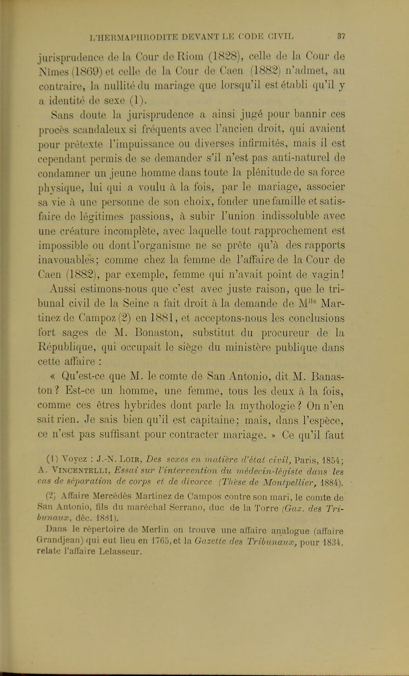 jiu'ispriuleiice do la Cour de Rioiii (1828), celle de la Cour de Nimes (1869) et, celle de la Cour de Caeii (1882) n'admet, au contraire, la nullité du mariage que lorsqu'il est établi qu'il y a identité de sexe (1). Sans doute la jurisprudence a ainsi jugé pour bannir ces procès scandaleux si fréquents avec l'ancien droit, qui avaient pour prétexte l'impuissance ou diverses infirmités, mais il est cependant permis de se demander s'il n'est pas anti-naturel de condamner un jeune homme dans toute la plénitude de sa force physique, lui qui a voulu à la fois, par le mariage, associer sa vie à une personne de son choix, fonder une famille et satis- faire de légitimes passions, à subir l'union indissoluble avec une créature incomplète, avec laquelle tout rapprochement est impossible ou dont l'organisme ne se prête qu'à des rapports inavouables; comme chez la femme de Taffairede la Cour de Caen (1882), par exemple, femme qui n'avait point de vagin! Aussi estimons-nous que c'est avec juste raison, que le tri- bunal civil de la Seine a fait droit à la demande de M** Mar- tinez de Campoz(2) en 1881, et acceptons-nous les conclusions fort sages de M. Bonaston, substitut du procureur de la République, qui occupait le siège du ministère publique dans cette affaire : « Qu'est-ce que M. le comte de San Antonio, dit M. Banas- ton ? Est-ce un homme, une femme, tous les deux à la fois, comme ces êtres hybrides dont parle la mythologie ? On n'en sait rien. Je sais bien qu'il est capitaine; mais, dans l'espèce, ce n'est pas suffisant pour contracter mariage. » Ce qu'il faut (1) Voyez : J.-N. Loir, Des sexes en matière d'état civil, Paris, 1854; A. ViNCENTELLi, Essai sur l'intervention du médecin-légiste dans les cas de séparation de corps et de divorce (Thèse de Montpellier, 1884). (2} Affaire Mercériès Martinez de Campos contre son mari, le comte de San Antonio, fils du maréclial Serrano, duc de la Torre fGft.-. des Tri- bunaux, déc. 18dl). Dans le répertoire de Merlin on trouve une allaire analogue (aiïaii-e Granfljeari) qui eut lieu en 17G5,et la Gazette des Tribunaux, pour 1834, relate l'ailaire Lelasscur.