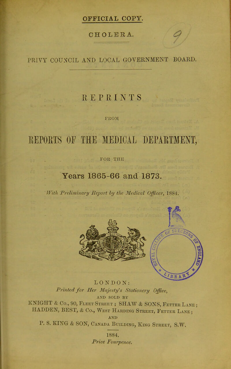 OFFICIAL COPY. CHOLERA. ^ PRIVY COUNCIL AND LOCAL GOVERNMENT BOARD. REPRINTS F11031 EEPOETS OP THE MEDICAL DEPARTMENT, FOE THE Years 1865-66 and 1873. IVith Preliminary Report by the Medical Officer, 1884. Printed for Her Majesty's Stationery Office, AND SOLD BY KNIGHT & Co., 90, Fleet Street ; SHAW & SONS, Fetter Lane ; HADDEN, BEST, & Co., West Harding Street, Fetter Lane; AND P. S. KING & SON, Canada Building, King Street, S.W. 1884, Price Foiirpence.