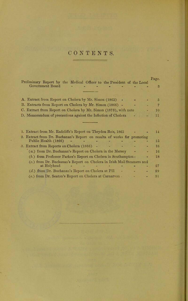 CONTENTS. Page. Preliminary Eeport by the Medical OflScer to the President of the Local Government Board - -- -- ..3 A. Extract from Eeport on Cholera by Mr. Simon (1865) - - - 5 B. Extracts from Eeport on Cholera by Mr. Simon (1866) - - - 7 C. Extract from Eeport on Cholera by Mr. Simon (1873), with note - 10 D. Memorandum of precautions against the Infection of Cholera - - 11 1. Extract from Mr. EadclifFe's Eeport on Theydon Bois, 1865 - - 14 2. Extract from Dr. Buchanan's Eeport on results of works for promoting Pubhc Health (1866) ------- 15 5. Extract from Eeports on Cholera (1866) ----- 16 (a.) from Dr. Buchanan's Eeport on Cholera in the Mersey - - 16 (6.) from Professor Parkes's Eeport on Cholera in Southampton - - 18 (c.) from Dr. Buchanan's Eeport on Cholera in Irish Mail Steamers and at Holyhead ...-->. 27 (d.) from Dr. Buchanan's Eeport on Cholera at Pill - - - 29 ^e.) from Dr. Seaton's Eeport on Cholera at Carnarvon - - - 31