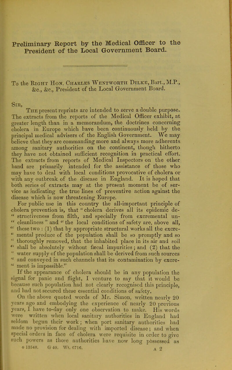 Preliminary Report by the Medical Officer to the President of the Local Government Board. To the Eight Hon. Charles Wentworth Dilke, Bart., M.P., &c., fcc. President of the Local Government Board. Sir, The present reprints are intended to serve a double purpose. The extracts from the reports of the Medical Officer exhibit, at greater length than in a memorandum, the doctrines concerning cholera in Europe which have been continuously held by the principal medical advisers of the English Government. We may believe that they are commanding more and always more adherents among sanitary authorities on the continent, though hitherto they have not obtained sufficient recognition in practical effort. The extracts from reports of Medical Inspectors on the other hand are primarily intended for the assistance of those who may have to deal with local conditions provocative of cholera or with any outbreak of the disease in England. It is hoped that both series of extracts may at the present moment be of ser- vice as indicating the true lines of preventive action against the disease which is now threatening Europe. For public use in this country the all-important principle of cholera prevention is, that  cholera derives all its epidemic de-  structiveness from filth, and specially from excremental un-  cleanliness  and  the local conditions of safety are, above all,  these two : (1) that by appropriate structural works all the excre- *' mental produce of the population shall be so promptly and so thoroughly removed, that the inhabited place in its air and soil  shall be absolutely without fascal impurities; and (2) that the  water supply of the population shall be derived from such sources  and conveyed in such channels that its contamination by excre-  ment is impossible. If the appearance of cholera should be in any population the signal for panic nnd flight, I venture to say that it would be because such population had not clearly recognised this principle, and had not secured these essential conditions of safety. On the above quoted words of Mr. Simon, written ncarlv 20 years ago and embodying the experience of nearly 20 previous years, 1 have to-day only one observation to make. His words were written when local sanitary authorities in England had seldom begun their work ; when port sanitary authorities had made no provision for dealing with imported disease; and when special orders in face of cholera were requisite in order to give such powers as tho?e authorities have now long p6sses8ed as 0 13548. G40. Wt, C7I6.  ^ 2