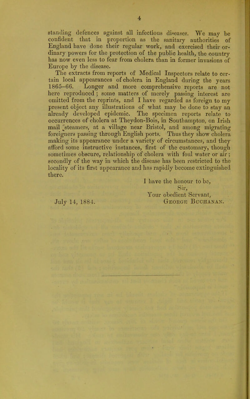 standing defences against all infectious diseasee. We may be confident that in proportion as the sanitary authorities of England have done their regular work, and exercised their or- dinary powers for the protection of the public health, the country has now even less to fear from cholera than in former invasions of Europe by the disease. The extracts from reports of Medical Inspectors relate to cer- tain local appearances of cholera in England during the years 1865-66. Longer and more comprehensive reports are not here reproduced ; some matters of merely passing interest are omitted from the reprints, and I have regarded as foreign to my present object any illustrations of what may be done to stay an already developed epidemic. The specimen reports relate to occurrences of cholera at Theydon-Bois, in Southampton, on Irish mail ^steamers, at a village near Bristol, and among migrating foreigners passing through English ports. Thus they show cholera making its appearance under a variety of circumstances, and they atFord some instructive instances, first of the customary, though sometimes obscure, relationship of cholera with foul water or air; secondly of the way in which the disease has been restricted to the locality of its first appearance and has rapidly become extinguished there. I have the honour to be, Sir, Your obedient Servant, July 14, 1884. Geoegr Bochanax.