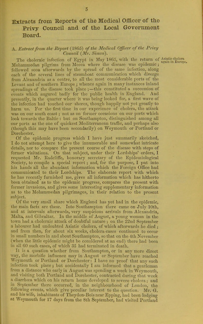 Extracts from Reports of the Medical Officer of the Privy Council and of the Local Government Board. A. Extract from the Report (1865) of the BlecUcal Officer of the Privy Council (Mr. Simon). The choleraic infection of Egypt in May 1865, with the return of aglSESe. Mohammedan pilgrims from Mecca where the disease was epidemic ; followed soon afterwards by the spread of the same infection, along each of the several lines of steamboat communication which diverge from Alexandria as a centre, to all the most considerable ports of the Levant and of southern Europe j whence again in many instances inland spreadings of the disease took place ;—this constituted a succession of events which augured badly for the public health in England. And presently, in the quarter where it was being looked for, a first wave of the infection had touched our shores, though happily not yet greatly to harm us. For the first time in our experience of cholera, the attack was on our south coast; not as on former occasions on our ports which look towards the Baltic : but on Southampton, distinguished among all our ports as the one of quickest Mediterranean traffic, and perhaps also (though this may have been secondarily) on Weymouth or Portland or Dorchester. Of the epidemic progress which I have just summarily sketched, I do not attempt here to give the innumerable and somewhat intricate details, nor to compare the present course of the disease with steps of former visitations. On that subject, under their Lordships' orders, I requested Mr. Eadcliffe, honorary secretary of the Epidemiological Society, to compile a special report ; and, for the purpose, I put into his hands all the abundant information which the Foreign Office had communicated to their Lordships. The elaborate report with which he has recently furnished me, gives all information which has hitherto been obtained as to the epidemic progress, compares the present with former invasions, and gives some interesting supplementary information as to the Mohammedan pilgrimages, in their relation to the present subject. Of the very small share Avhich England has j'^et had in the epidemic, the main facts are these. Into Southampton tliere came on July 10th, and at intervals afterwards, very suspicious arrivals from Alexandria, Malta, nnd Gibraltar. In the middle of August, a young woman in the town had a choleraic attack of doubtful nature ; on the 22nd September a labourer had undoubted Asiatic cholera, of which afterwards he died ; and from then, for about six weeks, cholera-cases continued to occur in small numbers in and about Southampton, so that on the 4th November (when the little epidemic might be considered at an end) there had been in all 60 such cases, of which 35 had terminated in death. It is a question whether from Southampton, or in any more direct way, the morbific influence may in August or September have reached Weymouth or Portland or Dorchester: I have no proof that any such infection took place ; but accidentally I am informed that a gentleman from a distance who early in August was spending a week in Weymouth, and visiting both Portland and Dorchester, contracted during that Aveek a diarrhcca which on his return home developed to severe cholera; and in September there occurred, in the neighbourhood of London, the following events, which give peculiar interest to the question. Mr. G. and his wife, inhabitants of Theydon-Bois near Epping, had been lodging at Weymouth for 17 days from the 8th September, had visited Portland