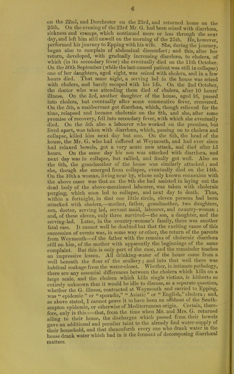 on the 22n(l, and Dorcbester on the 23rd, and returned home on the 25th. On the evening of the 23rd Mr. G. had been seized with diarrbcea, sickness and cramps, which continued more or less throu^^h the next day, and left him still unwell on the morning of the 25th. He, however, performed his journey to Epping with his wife. She, during the journey, began also to complain of abdominal discomfort; and this, after her return, developed, with gradually increasing diarrhoea, to cholera, of which (in its secondary fever) she eventually died on the 11th October. On the 30th September (while the last-named patient was still in collapse) one of her daughters, aged eight, was seized with cholera, and in a few hours died. That same night, a serving lad in the house was seized with cholera, and barely escaped with his life. On the 2nd October, the doctor who was attending them died of cholera, after 10 hours' illness. On the 3rd, another daughter of the house, aged 16, passed into cholera, but eventually after some consecutive fever, recovered. On the 5th, a maidservant got diarrhoea, which, though relieved for the time, relapsed and became choleraic on the 8th, and she, after some promise of recovery, fell into secondary fever, with which she eventually died. On the 5th also a labourer who worked on the premises, but lived apart, was taken with diarrhoea, which, passing on to cholera and collapse, killed him next day but one. On the Gth, the head of the house, the Mr. G. who had suffered at Weymouth, and had ever since had relaxed bowels, got a very acute new attack, and died after 15 hours. On the same day his son was attacked with diarrhoea, and next day was in collapse, but rallied, and finally got well. Also on the Gth, the grandmother of the house was similarly attacked ; and she, though she emerged from collapse, eventually died on the 14th. On the 10th a woman, living near by, whose only known connexion with the above cases was that on the 8th she had assisted in laying out the dead body of the above-mentioned labourer, was taken with choleraic purging, which soon led to collapse, and next day to death. Thus, within a fortnight, in that one little circle, eleven persons had been attacked with cholera,—mother, father, grandmother, two daughters, son, doctor, serving lad, servant maid, labourer, and country-woman ; and, of these eleven, only three survived—the son, a daughter, and the serving-lad. Later, in the country-woman's family, there Avas another fatal case. It cannot well be doubted but that the exciting cause of this succession of events was, in some way or other, the return of the parents from Weymouth—of the father with the remains of choleraic diarrhoea still on him, of the mother with apparently the beginnings of the same complaint. But this is only part of the case, and the remainder teaches an impressive lesson. All drinking-water of the house came from a well beneath the floor of the scullery ; and into that well there was habitual soakage from the water-closet. Whether, in intimate pathology, there are any essential differences between the cholera which kills on a large scale, and the cholera which kills single victims, is hitherto so entirely unknown that it would be idle to discuss, as a separate question, whether the G. illness, contracted at Weymouth and carried to Epping, Avas  epidemic  or  sporadic,  Asiatic  or  English, cholera ; and, as above stated, I cannot prove it to have been an offshoot of the South- ampton epidemic, or otherwise of Mediterranean origin. Certain, there- fore only is this :—that, from the time when Mr. and Mrs. G. returned ailin'tr to their home, the discharges Avhich passed from their bowels gave'^an additional and peculiar taint to the already foul Avater-suppiy of their household, and that thenceforth every one who drank water m the house drank water which had in it the ferment of decomposing diarrhoeal matters.