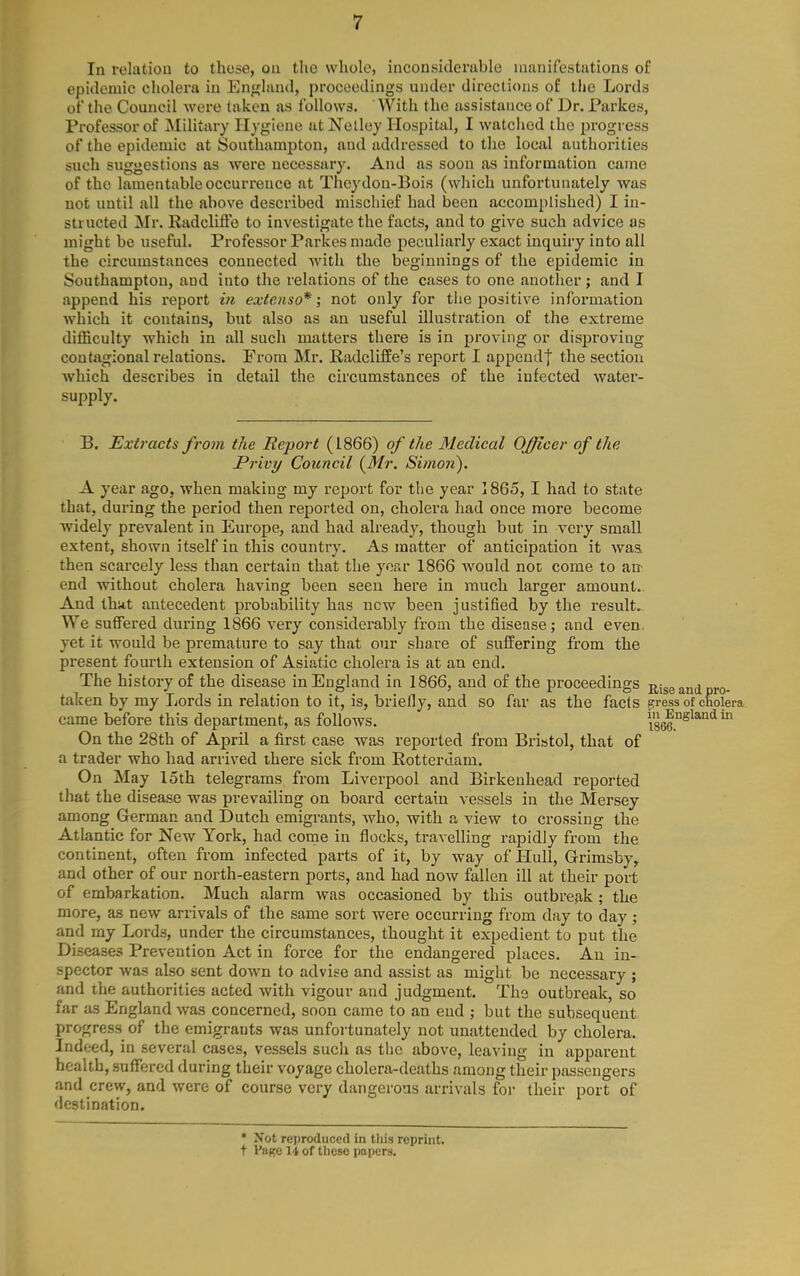 In relation to those, on the whole, inconsiderable manifestations of epidemic cholera in England, proceedings under directions of the Lords of the Council were taken as follows. With the assistance of Dr. Parkes, Professor of Military Hygiene at Nelley Hospital, I watched the progress of the epidemic at Southampton, and addressed to the local authorities such suggestions as Avere necessary. And as soon as information came of the lamentable occurrence at Theydon-Bois (which unfortunately was not until all the above described mischief had been accomplished) I in- structed Mr. RadclifFe to investigate the facts, and to give such advice as might be useful. Professor Parkes made peculiarly exact inquiry into all the circumstances connected with the beginnings of the epidemic in Southampton, and into the relations of the cases to one another; and I append his report in extenso*; not only for the positive information which it contains, but also as an useful illustration of the extreme difficulty which in all such matters there is in proving or disproving contagional relations. From Mr. Radcliffe's report I appeudf the section which describes in detail the circumstances of the infected water- supply. B. Extracts from the Report (1866) of the Medical Officer of the Privy Council (^Mr. Simon). A year ago, when making my report for the year 1865, I had to state that, during the period then reported on, cholera had once more become ■widely prevalent in Europe, and had already, though but in very small extent, shown itself in this country. As matter of anticipation it waa then scarcely less than certain that the year 1866 would not come to an- end without cholera having been seen here in much larger amount. And thkt antecedent probability has new been justified by the result. We suffered during 1866 very considerably from the disease; and even, yet it would be premature to say that our share of suffering from the present fourth extension of Asiatic cholera is at an end. The history of the disease in England in 1866, and of the proceedings nise and pro- taken by my Lords in relation to it, is, briefly, and so far as the facts gress of cholera came before this department, as follows. 1866°^^*'^ On the 28th of April a first case was reported from Bristol, that of a trader who had arrived there sick from Rotterdam. On May loth telegrams from Liverpool and Birkenhead reported that the disease was prevailing on board certain vessels in the Mersey among German and Dutch emigrants, who, with a view to crossing the Atlantic for New York, had come in flocks, travelling rapidly from the continent, often from infected parts of it, by way of Hull, Grimsby, and other of our north-eastern ports, and had now fallen ill at their port of embarkation. Much alarm was occasioned by this outbreak ; the more, as new arrivals of the same sort were occurring from day to day ; and my Lords, under the circumstances, thought it expedient to put the Diseases Prevention Act in force for the endangered places. An in- spector -was also sent down to advise and assist as might be necessary ; and the authorities acted with vigour and judgment. The outbreak, so far as England was concerned, soon came to an end ; but the subsequent progress of the emigrants was unfortunately not unattended by cholera. Indeed, in several cases, vessels such as the above, leaving in apparent health, suffered during their voyage cholera-deaths among their passengers and crew, and were of course very dangerous arrivals for their port of destination. * Xot reproduced in tliis reprint, t Vage li of these papers.