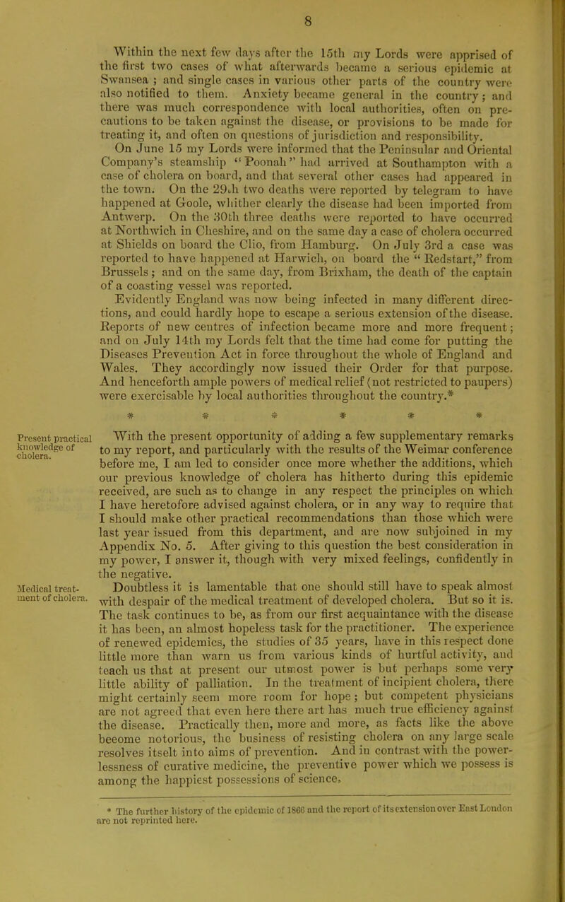 Within the next few days after the 15th niy Lords were apprised of the first two cases of what afterwards l)ecainc a serious epidemic at Swansea ; and single cases in various other parts of the country wen- also notified to them. Anxiety became general in the country ; and there was much correspondence with local authorities, often on pre- cautious to be taken against the disease, or provisions to be made for treating it, and often on questions of jurisdiction and responsibility. On June 15 my Lords were informed that the Peninsular and Oriental Company's steamship Poonahhad arrived at Southampton with a case of cholera on board, and that several other cases had appeared in the town. On the 29i,h two deaths Avere reported by telegram to have happened at Goole, whither clearly the disease had been imported from Antwerp. On the '.iOl\i three deaths were reported to have occurred at Northwich in Cheshire, and on the same day a case of cholera occurred at Shields on board the Clio, from Hamburg. On July 3rd a case was reported to have happened at Harwich, on board the  Redstart, from Brussels; and on the same day, from Brixham, the death of the captain of a coasting vessel was reported. Evidently England was now being infected in many different direc- tions, and could hardly hope to escape a serious extension of the disease. Reports of new centres of infection became more and more frequent; and on July 14th my Lords felt that the time had come for putting the Diseases Prevention Act in force throughout the whole of England and Wales. They accordingly now issued their Order for that purpose. And henceforth amjjle powers of medical relief (not restricted to paupers) were exercisable by local authorities throughout the country.* ■St iff* Present practical With the present opportunity of adding a few supplementary remarks cholera*^^^ °^ *° report, and particularly with the results of the Weimar conference before me, I am led to consider once more whether the additions, which our previous knowledge of cholera has hitherto during this epidemic received, are such as to change in any respect the principles on which I have heretofore advised against cholera, or in any way to require that I should make other practical recommendations than those which were last year issued from this department, and are now subjoined in my Appendix No. 5. After giving to this question the best consideration in my power, I answer it, though with very mixed feelings, confidently in the negative. Medical treat- Doubtless it is lamentable that one should still have to speak almost ment of cholera, ^j^j^ despair of the medical treatment of developed cholera. But so it is. The task continues to be, as from our first acquaintance with the disease it has been, an almost hopeless task for the practitioner. The experience of renewed epidemics, the studies of 35 years, have in this respect done little more than warn us from various kinds of hurtful activity, and teach us that at present our utmost power is but perhaps some very little ability of palliation. In the treatment of incipient cholera, there might certainly seem more room for hope ; but competent physicians are not agreed that even here there art has much true eflBciency against the disease. Practically then, more and more, as facts like the above beeome notorious, the business of resisting cholera on any large scale resolves itselt into aims of prevention. And in contrast with the power- lessness of curative medicine, the preventive power which we possess is among the happiest possessions of science. * The further history of the epidemic of 186G and the report of its extension over East London arc not reprinted here.