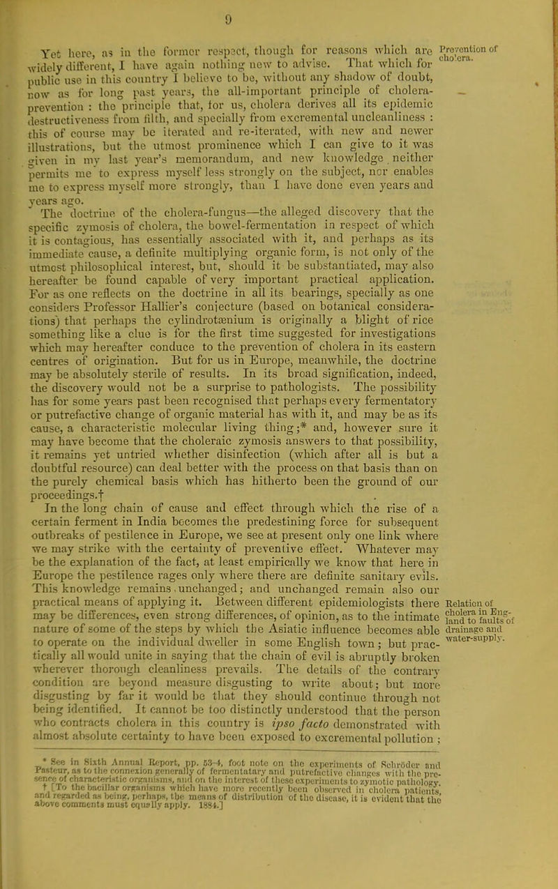 Yet here, as in the former respsct, though for reasons which are J',^^;'^^''''' °^ Avidely ilitt'tJi'eut, I hiive agnui nothinf,'new to advise. That which for public use in this country I believe to bo, without any shadow of doubt, Kow as for long past years, the all-important principle of cholera- _ prevention : the principle that, for us, cholera derives all its epidemic destructiveness from filth, and specially from excremental uncleanliness : this of course may be iterated and re-iterated, with new and newer illustrations, but the utmost prominence which I can give to it was iTiven in my last year's memorandum, and new knowledge neither permits me to express myself less strongly on the subject, nor enables me to express myself more strongly, than I have done even years and years ago. The '(.loctrino of the cholera-fungus—tlie alleged discovery that the specific zymosis of cholera, the bowel-fermentation in respect of which it is contagious, has essentially associated with it, and perhaps as its immediate cause, a definite multiplying organic form, is not only of the utmost philosophical interest, but, should it be substantiated, may also hereafter be found capable of very important practical application. For as one reflects on the doctrine in all its bearings, specially as one considers Professor Hallier's conjecture (based on botanical considera- tions) that perhaps the cylindrotasnium is originally a blight of rice something like a clue is for the first time suggested for investigations which may hereafter conduce to the prevention of cholera in its eastern centres of origination. But for us in Europe, meanwhile, the doctrine may be absolutely sterile of results. In its broad signification, indeed, the discovery would not be a surprise to pathologists. The possibility has for some years past been recognised that perhaps every fermentatory or putrefactive change of organic material has with it, and may be as its cause, a characteristic molecular living thing ;* and, however sure it may have become that the choleraic zymosis answers to that possibility, it remains yet untried whether disinfection (which after all is but a doubtful resource) can deal better with the process on that basis than on the purely chemical basis which has hitherto been the ground of our proceedings.! In the long chain of cause and effect through which the rise of a certain ferment in India becomes the predestining force for subsequent outbreaks of pestilence in Europe, we see at present only one link where we may strike with the certainty of preventive effect. Whatever may be the explanation of the fact, at least empirically we know that here in Europe the pestilence rages only where there are definite sanitary evils. This knowledge remains. unchanged; and unchanged remain also our practical means of applying it. Between different epidemiologists there Relation of may be differences, even strong differences, of opinion, as to the intimate i^d to faiJts^o'f nature of some of the steps by which the Asiatic influence becomes able ciraiuage and to operate on the individual dweller in some English town; but prac- ^'''^^^'■'^P'''-^- tically all would unite in saying that the chain of evil is abruptly broken wherever thorough cleanliness prevails. The details of the contrarv condition are beyond measure disgusting to write about; but more disgusting by far it would be that they should continue through not being identified. It cannot be too distinctly understood that the person who contiacts cholera in this country is ipso facto demonstrated with almost absolute certainty to have been exposed to excremental pollution ; * See in Sixth Annual Eeport, pp. 5.3-4, foot note on tho experiments of RclirOder nnd Fasfftur, as to tlic conm-xion generally of fcrmcnlatary nnd putrefactive clianRes with the pre- sfcnoc of charactfjn.itie orKaiiisms, and on the interest of these experiuieiits to zymotic patholojfv t l_ro the bacillarorfranisms which have more recently been observed in choleni patients' and reffarded as bciiiif, perhap.H, the moans of distribution of the disease, it is evident that tho above comments must cquallv ai)ply. ISJSl.] mo