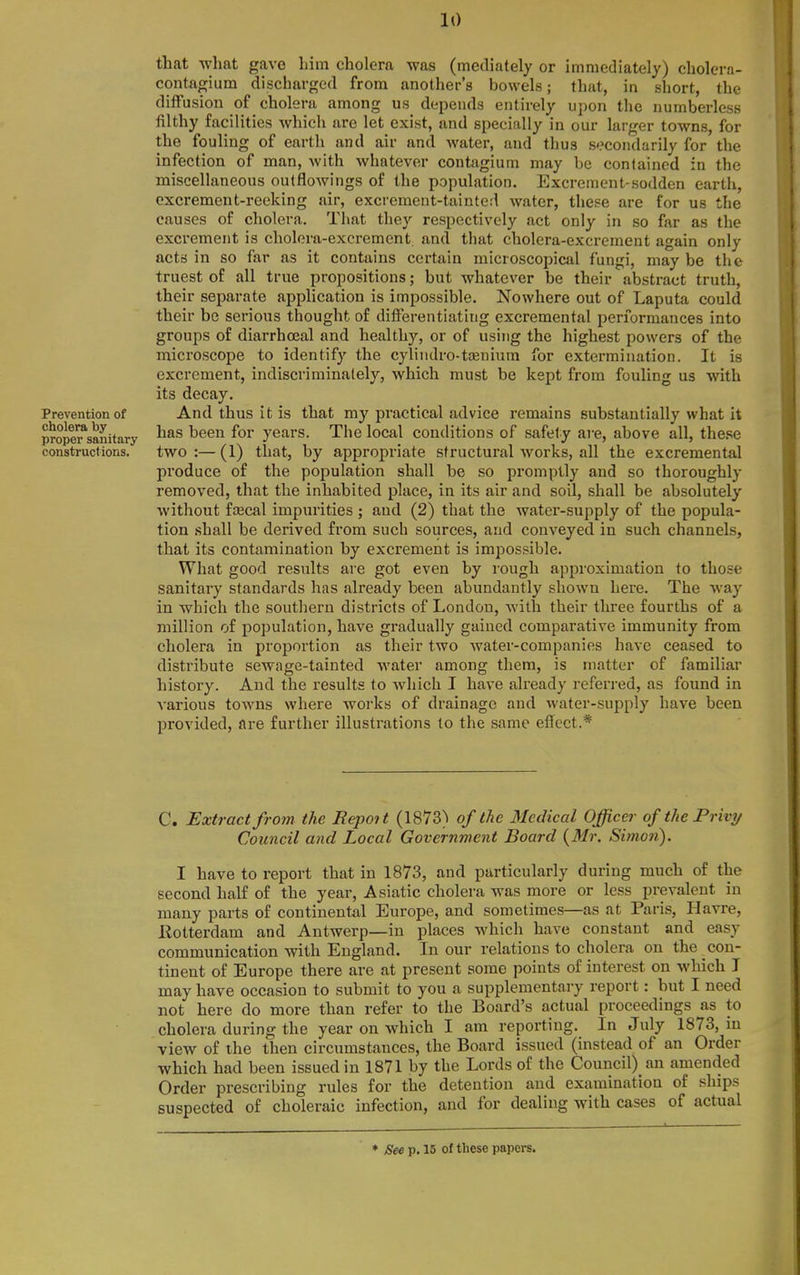 Prevention of cholera by proper sanitary constructions. that what gave liim cholera was (mediately or immediately) cholcrn- contagium discharged from another's bowels; that, in short, the diffusion of cholera among us depends entirely upon the numberless filthy facilities which arc let exist, and specially in our larger towns, for the fouling of earth and air and water, and thus secondarily for the infection of man, with whatever contagium may be contained in the miscellaneous outflow!ngs of the population. Excrement-sodden earth, excrement-reeking air, excrement-tainte.l water, these are for us the causes of cholera. That they respectively act only in so far as the excrement is cholera-excrement, and that cholera-excrement again only acts in so far as it contains certain microscopical fungi, may be the truest of all true propositions; but whatever be their abstract truth, their separate application is impossible. Nowhere out of Laputa could their be serious thought of differentiating excremental performances into groups of diarrhoea] and healthy, or of using the highest powers of the microscope to identify the cyliiidro-tffinium for extermination. It is excrement, indiscriminately, which must be kept from fouling us with its decay. And thus it is that my practical advice remains substantially what it has been for years. The local conditions of safety are, above all, the.se two:—(1) that, by appropriate structural works, all the excremental produce of the population shall be so promptly and so thoroughly removed, that the inhabited place, in its air and soil, shall be absolutely without fcecal impurities ; and (2) that the water-supply of the popula- tion shall be derived from such sources, and conveyed in such channels, that its contamination by excrement is imjDOSsible. What good results are got even by rough approximation to those sanitary standards has already been abundantly shown here. The Avay in which the southern districts of London, with their three fourths of a million of population, have gradually gained comparative immunity from cholera in proportion as their two water-companies have ceased to water among them, is matter of familiar distribute sewage-tainted history. And the results to which I have already referred, as found in A'arious towns where works of drainage and water-supply have been provided, are further illustrations to the same effect.* C. Extract from the Repot t (1873^ of the Medical Officer of the Privy Council and Local Government Board {Mr. Simon). I have to report that in 1873, and particularly during much of the second half of the year, Asiatic cholera was more or less prevalent in many parts of continental Europe, and sometimes—as at Paris, Havre, llotterdam and Antwerp—in places which have constant and easy communication with England. In our relations to cholera on the con- tinent of Europe there are at present some points of interest on which I may have occasion to submit to you a supplementary report: but I need not here do more than refer to the Board's actual proceedings as to cholera during the year on which I am reporting. In July 1873, in view of the then circumstances, the Board issued (instead of an Order which had been issued in 1871 by the Lords of the Council) an amended Order prescribing rules for the detention and examination of ships suspected of choleraic infection, and for dealing with cases of actual
