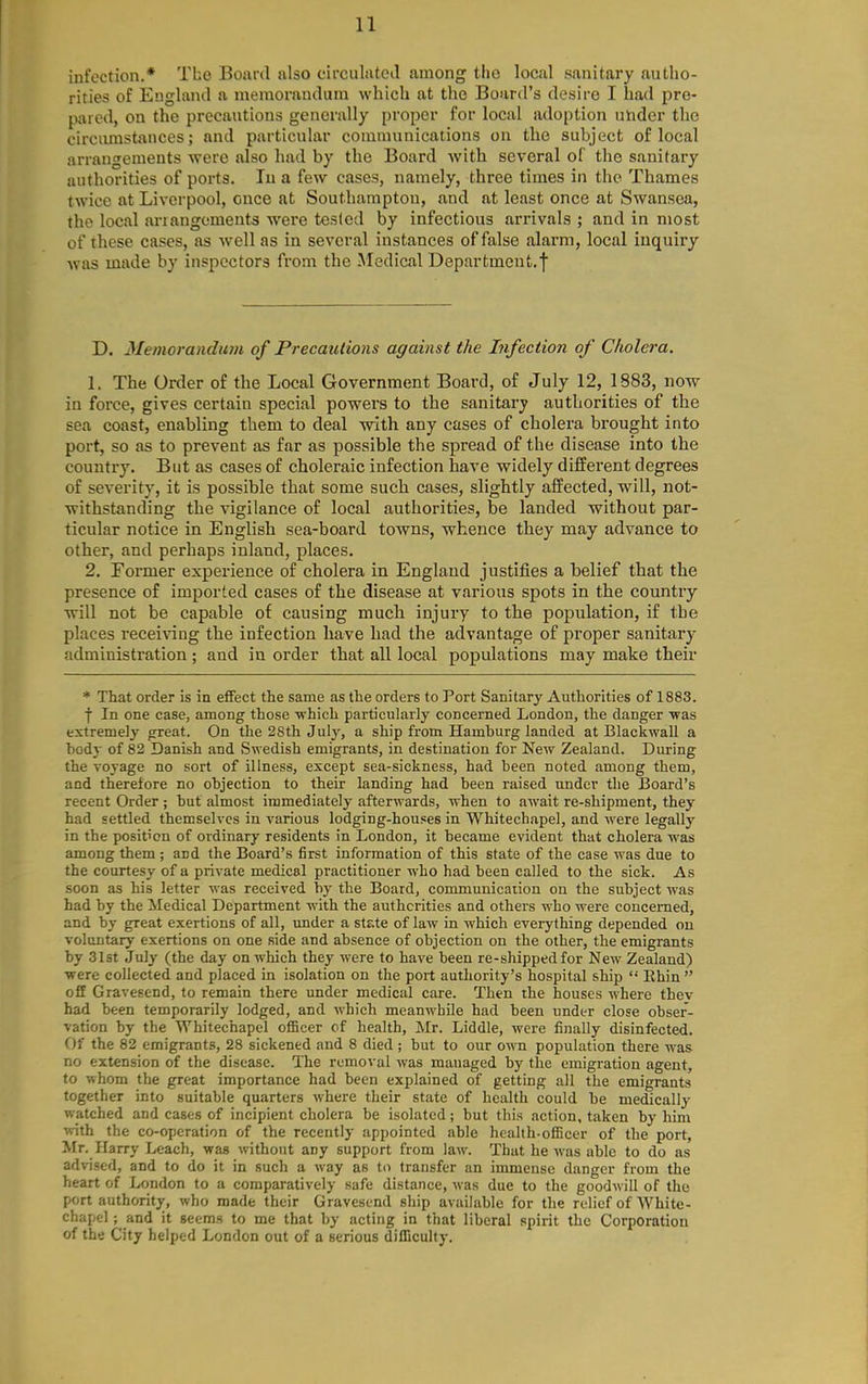 infection.* The Board also circulatcil among the local sanitary autho- rities of England a memorandum which at the Board's desire I had pro- pared, on the precautions generally proper for local adoption under the circimistances; and particular communications on the subject of local arrangements were also had by the Board with several of the sanitary authorities of ports. lu a few cases, namely, three times in the Thames twice at Liverpool, once at Southampton, and at least once at Swansea, the local arrangements were tested by infectious arrivals ; and in most of these cases, as well as in several instances of false alarm, local inquiry was made by inspectors from the ^ledical Department.! D. Memorandufn of Precautions against the Infection of Cholera. 1. The Order of the Local Government Board, of July 12, 1883, now in force, gives certain special powers to the sanitary authorities of the sea coast, enabling them to deal with any cases of cholera brought into port, so as to prevent as far as possible the spread of the disease into the country. But as cases of choleraic infection have widely different degrees of severity, it is possible that some such cases, slightly affected, will, not- withstanding the vigilance of local authorities, be landed without par- ticular notice in English sea-board towns, whence they may advance to other, and perhaps inland, places. 2. Former experience of cholera in England justifies a belief that the presence of imported cases of the disease at various spots in the country will not be capable of causing much injury to the population, if the places receivang the infection have had the advantage of proper sanitary administration ; and in order that all local populations may make their * That order is in effect the same as the orders to Port Sanitary Authorities of 1883. f In one case, among those -which particularly concerned London, the danger was extremely great. On the 28th July, a ship from Hamburg landed at Blackwall a body of 82 Danish and Swedish emigrants, in destination for New Zealand. During the voyage no sort of illness, except sea-sickness, had been noted among them, and therefore no objection to their landing had been raised under the Board's recent Order ; but almost immediately afterwards, when to await re-shipment, they had settled themselves in various lodging-houses in Whitechapel, and were legally in the position of ordinary residents in London, it became evident that cholera was among them ; and the Board's first information of this state of the case was due to the courtesy of a private medical practitioner who had been called to the sick. As soon as his letter was received by the Board, communication on the subject was had by the Medical Department with the authorities and others who were concerned, and by great exertions of all, under a stjite of law in which everything depended on voluntary exertions on one side and absence of objection on the other, the emigrants by 31st July (the day on which they were to have been re-shippedfor New Zealand) ■were collected and placed in isolation on the port authority's hospital ship  Rhin off Gravesend, to remain there under medical care. Then the houses where thev had been temporarily lodged, and which meanwhile had been under close obser- vation by the Whitechapel officer of health, Mr. Liddle, were finally disinfected. Of the 82 emigrants, 28 sickened and 8 died; but to our own population there was no extension of the disease. The removal was managed by the emigration agent, to whom the great importance had been explained of getting all the emigrants together into suitable quarters where their state of health could be medically watched and cases of incipient cholera be isolated; but this action, taken by him with the co-operation of the recently appointed able health-officer of the port, Mr. Harry Leach, was without any support from law. That he was able to do as advised, and to do it in such a way as to transfer an immense danger from the heart of London to a comparatively safe distance, was due to the goodwill of the port authority, who made their Gravesend ship available for the relief of White- chapel ; and it seems to me that by acting in that liberal spirit the Corporation of the City helped London out of a serious difficulty.