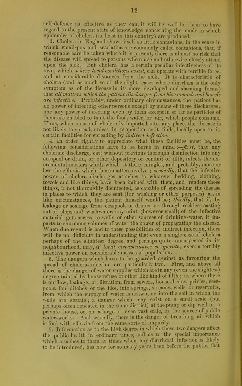 self-defence as effective as tliey can, it will be well for them to have regard to the present state of knowledge concerning the mode in whicli epidemics of cholera (at least in (his country) arc pi'oduced. 3. Cholera in England shows itself so little contagious, in the sense in which small-pox and scarlatina are commonly called contngious, that, if reasonable care be taken where it is present, there is almost no risk that the disease will spread to persons who nurse and otherwise closely attend upon the sick. But cholera has a certain peculiar infectiveness of its own, which, tohere local conditions assist, can operate with terrible force, and at considerable distances from the sick. It is characteristic of cholera (and as much so of the slight cases where diarrhoea is the only symptom as of the disease in its more developed and alarming forms) that all matters which the i^atient discharges from his stomach andhoxccls are infective. Probably, under ordinary circumstances, the patient has no power of infecting other persons except by means of these discharges; nor any power of infecting even by tliem except in so far as particles of them are enabled to taint the food, water, or air, which people consume. Thus, when a case of cholera is imported into any place, the disease is not likely to spread, unless in proportion as it finds, locally open to it, certain facilities for spreading by indirect infection. 4. In order rightly to appreciate what these facilities must be, the following considerations have to be borne in mind '.—first, that any choleraic discharge, cast without previous thorough disinfection into any cesspool or drain, or other depository or conduit of filth, infects the ex- cremental matters whith which it there mingles, and probably, more or less the effluvia which those matters evolve ; secondly, that the infective power of cholera discharges attaches to whatever bedding, clothing, towels and like things, have been imbued with them, and renders those things, if not thoroughly disinfected, as capable of spreading the disease in places to which they are sent (for washing or other purposes) as, in like circumstances, the patient himself would be; thirdliy, that if, by leakage or soakage from cesspools or drains, or through reckless casting out of slops and washwater, any taint (however small) of the infective material gets access to wells or other sources of drinking-water, it im- parts to enormous volumes of water the power of propagating the disease. When due regard is had to these possibilities of indirect infection, there will be no difl^culty in understanding that even a single case of cholera perhaps of the slightest degree, and perhaps quite unsuspected in its neighbourhood, may, if local circumstances co-operate, exert a terribly infective power on considerable masses of population. 5. The dangers which have to be guarded against as favouring the spread of cholera-infection are particularly two. First, and above all there is the danger of water-supplies which are in any (even the.slightest) degree tainted by house refuse or other like kind of filth ; as where there is outflow, leakage, or filtration, from sewers, house-drains, privies, cess- pools, foul ditches or the like, into springs, streams, wells or reservoirs, from Avhich the supply of water is drawn, or into the soil in which the wells are situate ; a danger which may exist on a small scale (but perhaps often repeated in the same district) at the pump or dip-well of a. private house, or, on a large or even vast scale, in the source of public water-works. And secondly, there is the danger of breathing air which is foul with effluvia from the same sorts of impurity. 6. Information as to the high degi-ee in which those two dangers afl^ect the public health in ordinary limes, and as to the special importance which attaches to them at times when any diarrhocal infection is_ likely to be introduced, has now for so many years been before the public, that