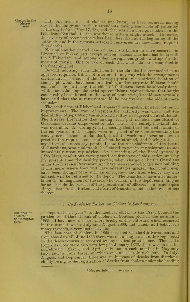 Mersey ^^7 ^^'^^^ '^^^^ cholera was known to have occuiTcd among • any of the emigrants or their attendants during the whole of yesterday or the day before (May 17, 18), and that was in a foreigner taken on the 17th from Bankhall to the workhouse with a slight attack. Moreover, the severity of recent attacks has been less than at the beginning of the outbreak, and in the persons attacked recoveries are now more frequent than deaths. _No single authenticated case of cholera is known to have occurred in Liverpool or Birkenhead, except among persons Avho had had to do with the Helvetia and among other foreign emigrants waiting for the means of transit. One or two of such that were fatal are comprised in the foregoing list. Beyond advising such additions to the Bankhall accommodation as appeared requisite, I did not interfere in any way with the arrangements on the Liverpool side of the Mersey; probably no stricter isolation of the people would have been practicable, and at any rate, if harm should come of their scattering, the chief of that harm must be already done; while, on balancing the existing conditions against those that might conceivably be enforced in the way of restriction, I could not certainly have said that the advantages would be positively on the side of more seclusion. The conditions at Birkenhead appeared susceptible, however, of much improvement. The want of responsible authority was clear, and the desirability of separating the sick and healthy was agreed on at all hands. The Disease Prevention Act having been put in force, the Board of G-uardians became empowered to take action of precisely the kind that was desirable. Accordingly, after seeing that the immediate wants of the emigrants in the depot were met, and after countennanding the conveyance of them to Bankhall, I set to work to determine how in practice the required ends could best be attained, and having satisfied ■myself on all necessary points, I saw the vice-chairman of the Board of Guardians, who undertook (as I stated to you in my telegi'am) to act immediately upon my advice. At a meeting of the Board yesterday (18th May), resolutions were passed confirmatory of this action, and by the present time the healthy people, taken charge of by the G-uardians under the Diseases Prevention Act, have been removed to the new building at Tranmere, where they will have advantages greater than could ever have been thought of in such an emergency, and from whence any who fall sick will be returned to the depot. The Guardians have also under- taken the management of the sick who remain in the depot continuing as far as possible the services of the present staif of officers. I append copies of my letters to the Birkenhead Board of Guardians and of their resolutions thereon. h. By Professor Parkes, on Cholera in Soiithampton. Outbreak of I reported last year * to the medical officer to the Priyy Council the cholera in particulars of the outbreak of cholera in Southampton in the autumn of 1866. ™ 1865. I have now to report more briefly on the outbreak which occm-red in the same town in July and August 1866, and which is, I believe, in many respects, a very instructive one. The last case of cholera in 1866 occurred on the 4th November, and from that date till June 1866 there was not a single case, either registered in the death returns or reported by any medical practitioner. The deaths from diarrhoea were also very few; in January 1866, there was no death j in February, March, and April, only one in each month; in May only two; and in June three, of which one was certainly cholera. In July, August, and September, there was an increase of deaths from diarrhoea, chiefly owing to the registration of deaths from cholera under the heading * Not reprinted in these papers.