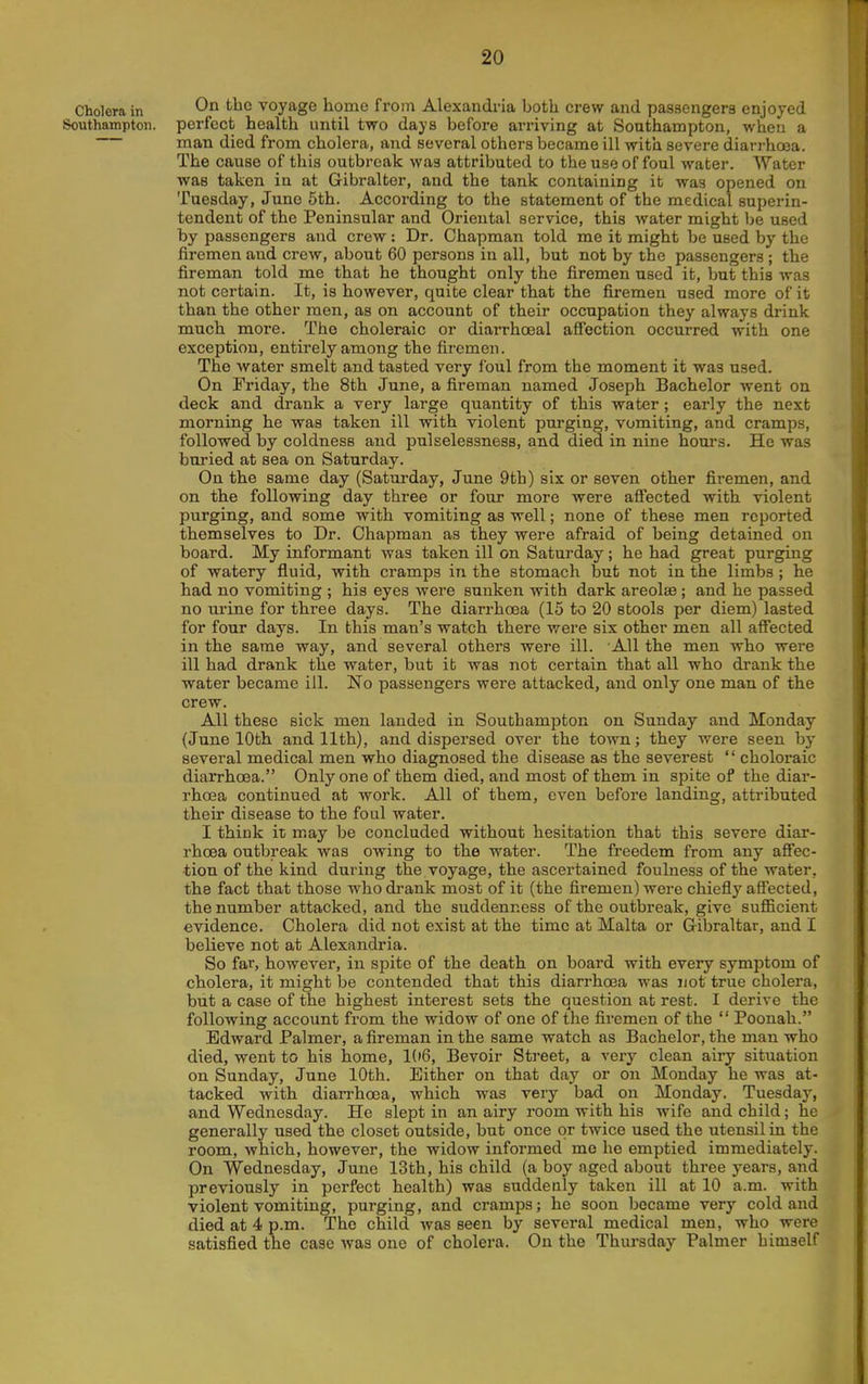Cholera in On the voyage homo from Alexandria both crew and passengers enjoyed Southampton, perfect health until two days before arriving at Southampton, when a man died from cholera, and several others became ill with severe diarrhoea. The cause of this outbreak was attributed to the use of foul water. Water was taken in at Gibralter, and the tank containing it was opened on Tuesday, June 5th. According to the statement of the medical superin- tendent of the Peninsular and Oriental service, this water might be used by passengers and crew: Dr. Chapman told me it might be used by the firemen and crew, about 60 persons in all, but not by the passengers ; the fireman told me that he thought only the firemen used it, but this was not certain. It, is however, quite clear that the firemen used more of it than the other men, as on account of their occupation they always drink much more. The choleraic or diarrhceal affection occurred with one exception, entirely among the firemen. The water smelt and tasted very foul from the moment it was used. On Friday, the 8th June, a fireman named Joseph Bachelor went on deck and drank a very large quantity of this water; early the next morning he was taken ill with violent purging, vomiting, and cramps, followed by coldness and pulselessness, and died in nine hours. He was buried at sea on Saturday. On the same day (Saturday, June 9th) six or seven other fii-emen, and on the following day three or four more were affected with violent purging, and some with vomiting as well; none of these men reported themselves to Dr. Chapman as they were afraid of being detained on board. My informant was taken ill on Saturday; he had great purging of watery fluid, with cramps in the stomach but not in the limbs ; he had no vomiting ; his eyes were sunken with dark areolae ; and he passed no urine for three days. The diarrhoea (15 to 20 stools per diem) lasted for four days. In this man's watch there were six other men all affected in the same way, and several others were ill. All the men who were ill had drank the water, but it was not certain that all who drank the water became ill. No passengers were attacked, and only one man of the crew. All these sick men landed in Southampton on Sunday and Monday (June 10th and 11th), and dispersed over the town; they were seen by several medical men who diagnosed the disease as the severest  choleraic diarrhoea. Only one of them died, and most of them in spite of the diar- rhoea continued at work. All of them, even before landing, attributed their disease to the foul water. I think it may be concluded without hesitation that this severe diar- rhoea outbreak was owing to the water. The freedem from any affec- tion of the kind during the voyage, the ascertained foulness of the water, the fact that those who drank most of it (the firemen) were chiefly affected, the number attacked, and the suddenness of the outbreak, give sufficient evidence. Cholera did not exist at the time at Malta or G-ibraltar, and I believe not at Alexandria. So far, however, in spite of the death on board with every symptom of cholera, it might be contended that this diarrhoea was not true cholera, but a case of the highest interest sets the question at rest. I derive the following account from the widow of one of the firemen of the  Poonah. Edward Palmer, a fireman in the same watch as Bachelor, the man who died, went to his home, 106, Bevoir Street, a very clean airy situation on Sunday, June 10th. Either on that day or on Monday he was at- tacked with dian-hoea, which was very bad on Monday. Tuesday, and Wednesday. He slept in an airy room with his wife and child; he generally used the closet outside, but once or twice used the utensil in the room, which, however, the widow informed me he emptied immediately. On Wednesday, June 13th, his child (a boy aged about three years, and previously in perfect health) was suddenly taken ill at 10 a.m. with violent vomiting, purging, and cramps; he soon became very cold and died at 4 p.m. The child was seen by several medical men, who were satisfied the case was one of cholera. On the Thursday Palmer himself
