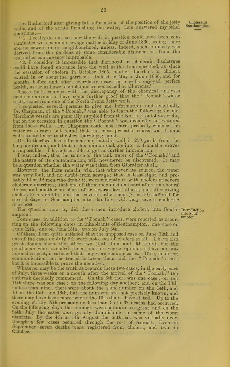 Dr Euthevford after giving full information of the position of the jetty Chokra in walls, and of the strata furnishing the water, thus aiiswerod my other Southampton, questions:— _ .  1. 1 really do not see how the well in question could have been con- taminated with common sewago matter in May or Juno 1866, seeing there are no sewers in its neighbourhood, unless, indeed, such impurity was derived from the gardens at some considerahle distance, or from the sea, either contingency improhable. 2. I consider it impossible that diarrhoeal or choleraic discharges could have found entrance into the well at the time specified, as since the cessation of cholera in October 1865, neither diarrhoea or cholera existed in or about the garrison. Indeed in May or June 1866, and for months before and after, everybody near these wells enjoyed perfect health, as far as bowel complaints are concerned at all events. These facts coupled with the discrepancy of the chemical analyses made me anxious to have some further proof that the  Poouah  water really came from one of the North Front Jetty wells. I requested several persons to give me information, and eventually Dr. Chapman, of the Poonah, was able to learn the following for me. Merchant vessels are generally supplied from the North Front Jetty wells, but on the occasion in question the Poonah  was decidedly not watered from these wells. Dr. Chapman could not learn precisely whence the water was drawn, but found that the most probable source was from a well situated near to the JeAvs burying ground. Dr. Eutherford has informed me that this well is 250 yards from the burying ground, and that in his opinion soakage into it from the graves is impossible. I have been able to get no further information. I fear, indeed, that the source of the tank water of the  Poonah, and the nature of its contamination, will now never be discovered. It may be a question whether the water was taken from Gibraltar at all. However, the facts remain, viz., that whatever its source, the water was very foul, and no doubt from sewage; that at least eight, and jDro- bably 10 or 12 men who drank it, were violently ill with cholera or severe choleraic diarrhoea; that one of these men died on board after nine hours' illness, and another on shore after several days' illness, and after giving cholera to his child; and that several other men (7 or 10) suffered for several days in Southampton after landing with very severe choleraic diarrhoea. The question now is, did these men introduce cholera into South- Introductiou ampton? into South- Four cases, in addition to the  Poonah  cases, were reported as occur- ring on the following dates in inhabitants of Southampton: one case on June 12th; one on June 15th; two on July 6th. Of these, I am quite satisfied that the supposed case on June 12th and one of the cases on July 6th were not cases of cholera at all. I have also great doubts about the other two (15th June and 6th July), but the gentleman wbo attended them, and for whose opinion I have an un- feigned respect, is satisfied that they were genuine cases. If so, no dir-ecf communication can be traced between them and the  Poonah cases, but it is impossible to prove the negative. Whatever may be the truth as regards these two cases, in the early part of July, three weeks or a month after the arrival of the Poonah, the outbreak decidedly commenced. On the 6th there was one case ; on the 11th there was one case; on the following day another; and on the 13th no leas than nine; there were about the same number on the 14th, and 10 on the 15th and 16th, but the numbers are not precisely known, and there may have been more before the 13th than I have stated. Up to the evening of July 17th probably no less than 35 to 37 deaths had occurred. On the following days the numbers were not quite so great, and on the 24th July the cases were greatly diminishing in some of the worst districts. By the 4th or 5th August the outbreak was virtually over, though- a few cases occurred through the rest of August. Even in September seven deaths were registered from cholera, and two in October.