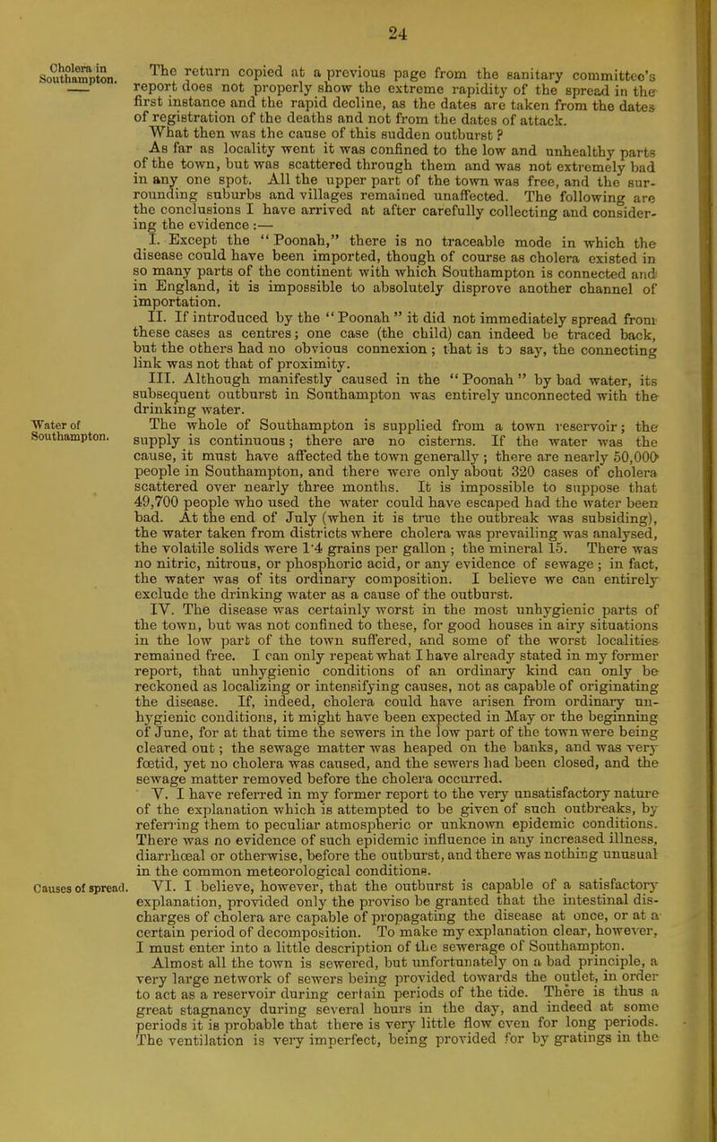 Cholera in Southampton. Water of Southampton. Causes of spread The return copied at a previous page from the sanitary committee's report does not properly show the extreme rapidity of the spread in the first instance and the rapid decline, as the dates are taken from the dates of registration of the deaths and not from the dates of attack. What then was the cause of this sudden outburst ? As far as locality went it was confined to the low and unhealthy parts of the town, but was scattered through them and was not extremely bad in any one spot. All the upper part of the town was free, and the sur- rounding suburbs and villages remained unaffected. The following are the conclusions I have arrived at after carefully collecting and consider- ing the evidence:— I. Except the  Poonah, there is no traceable mode in which the disease could have been imported, though of course as cholera existed in so many parts of the continent with which Southampton is connected and in England, it is impossible to absolutely disprove another channel of importation. II. If introduced by the Poonah it did not immediately spread from these cases as centres; one case (the child) can indeed be traced back, but the others had no obvious connexion ; that is to say, the connecting link was not that of proximity. III. Although manifestly caused in the Poonah by bad water, its subsequent outburst in Southampton Avas entirely unconnected with the drinking water. The whole of Southampton is supplied from a town reservoir; the supply is continuous; there are no cisterns. If the water was the cause, it must have affected the town generally ; there are nearly 50,000 people in Southampton, and there were only about 320 cases of cholera scattered over nearly three months. It is impossible to suppose that 49,700 people who used the water could have escaped had the water been bad. At the end of July (when it is true the outbreak was subsiding), the water taken from districts where cholera was prevailing was analysed, the volatile solids were 14 grains per gallon ; the mineral 15. There was no nitric, nitrous, or phosphoric acid, or any evidence of sewage ; in fact, the water was of its ordinary composition. I believe we can entirely exclude the drinking water as a cause of the outburst. IV. The disease was certainly worst in the most unhygienic parts of the town, but was not confined to these, for good houses in airy situations in the low part of the town suffered, and some of the worst localities remained free, I can only repeat what I have already stated in my former report, that unhygienic conditions of an ordinary kind can only be reckoned as localizing or intensifying causes, not as capable of originating the disease. If, indeed, cholera could have arisen from ordinary un- hygienic conditions, it might have been expected in May or the beginning of June, for at that time the sewers in the low part of the town were being cleared out; the sewage matter was heaped on the banks, and was verj- fcetid, yet no cholera was caused, and the sewers had been closed, and the sewage matter removed before the cholei'a occuiTed. V. I have referred in my former report to the very unsatisfactory nature of the explanation which is attempted to be given of such outbreaks, by referring them to peculiar atmospheric or unknown epidemic conditions. There was no evidence of such epidemic influence in any increased illness, diarrhceal or otherwise, before the outburst, and there Avas nothing unusual in the common meteorological conditionf?. VI. I believe, however, that the outburst is capable of a satisfactor)- explanation, provided only the proviso be granted that the intestinal dis- charges of cholera are capable of propagating the disease at once, or at a certain period of decomposition. To make my explanation clear, however, I must enter into a little description of the sewerage of Southampton. Almost all the town is sewered, but unfortunately on a bad principle, a very large network of sewers being provided towards the outlet, in order to act as a reservoir during certain periods of the tide. There is thus a great stagnancy during several hours in the day, and indeed at some periods it is probable that there is very little flow even for long periods. The ventilation is very imperfect, being provided for by gratings in the
