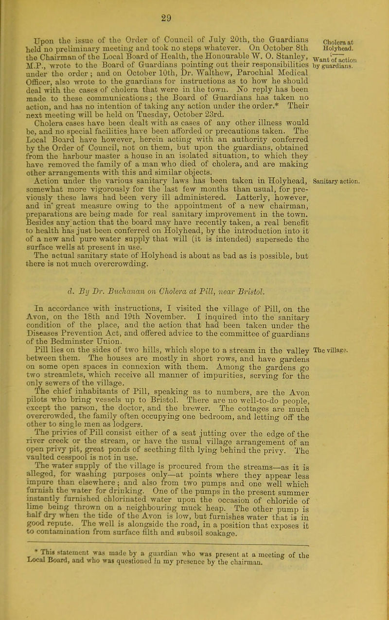 Upon the issue of the Order of Council of July 20th, the Guardians cholomat held no preliminary meeting and took no steps whatever. On October 8th Holyhead, the Chairman of the Local Board of Health, the Honourable W. 0. Stanley, Want otaction M.P., -wrote to the Board of Guardians pointing out their responsibilities by guardians, under the order ; and on October 10th, Dr. Walthew, Parochial Medical Officer, also wTote to the guardians for instructions as to how he should deal with the cases of cholera that were in the town. No reply has been made to these communications; the Board of Guardians has taken no action, and has no intention of taking any action under the order.* Their next meeting will be held on Tuesday, October 23rd. Cholera cases have been dealt with as cases of any other illness would be, and no special facilities have been aflbrded or precautions taken. The Local Board have however, herein acting with an authority conferred by the Order of Council, not on them, but upon the guardians, obtained from the harbour master a house in an isolated situation, to which they have removed the family of a man who died of cholera, and are making other arrangements with this and similar objects. Action under the various sanitary laws has been taken in Holyhead, Sanitary action, somewhat more vigorously for the last few months than usual, for pre- viously these laws had been very ill administered. Latterly, however, and in' gi'eat measure owing to the appointment of a new chairman, preparations are being made for real sanitary improvement in the town. Besides any action that the board may have recently taken, a real benefit TO health has just been conferred on Holyhead, by the introduction into it of a new and pure water supply that will (it is intended) supersede the surface wells at present in use. The actual sanitary state of Holyhead is about as bad as is possible, but there is not much overcrowding. d. By Dr. Biichanan on Cholera at Fill, near Bristol. In accordance with instructions, I visited the village of Pill, on the Avon, on the 18th and 19th November. I inquired into the sanitary condition of the place, and the action that had been taken under the Diseases Prevention Act, and offered advice to the committee of guardians of the Bedminster Union. Pill lies on the sides of two hills, which slope to a stream in the valley The village, between them. The houses are mostly in short rows, and have gai'dens on some open spaces in connexion with them. Among the gardens go two streamlets, which receive all manner of impurities, serving for the only sewers of the village. The chief inhabitants of Pill, speaking as to numbers, are the Avon pilots who bring vessels up to Bristol. There are no well-to-do people, except the parson, the doctor, and the brewer. The cottages are much overcrowded, the family often occupying one bedroom, and letting off the other to single men as lodgers. The privies of Pill consist either of a seat jutting over the edge of the river creek or the stream, or have the usual village arrangement of an open privy pit, great ponds of seething filth lying behind the privy. The vaulted cesspool is not in use. The water supply of the village is procured from the streams—as it is alleged, for washing purposes only—at points where they appear less impure than elsewhere; and also from two pumps and one well which furnish the water for drinking. One of the pumps in the present summer instantly furnished chlorinated water upon the occasion of chloride of lime being thrown on a neighbouring muck heap. The other pump is half dry when the tide of the Avon is low, but furnishes water that is in good repute. The well is alongside the road, in a position that exijoses it to contamination from surface filth and subsoil soakago. * This Htatement wa.s made by a gii;irdiaii who was present at a meeting of the Local Board, and who was questioned in ray presence by the chairman.