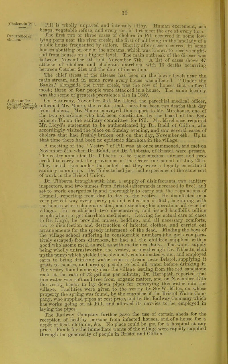 ciiolcrn^n Pi,i. -piU is wholly unpavod and intensely filthy. Human excreracnt, ash heaps, vegetable refuse, and every sort of dirt meet the eye at every turn. Occurrence of The first two or three cases of cholera in Pill occurred in some low- cholera, lying parts near the river creek ; tlie first of all being in the landlady of a public house frequented by sailors. Shortly after cases occurred in some houses abutting on one of the streams, which was known to receive night- soil from houses on a higher level. The main outbreak of the disease was between November 4th and ISTovember 7th. A list of cases shows 47 attacks of cholera and choleraic diarrhoea, Avith 16 deaths occurring between October 21st and the date of inspection. The chief stress of the disease has been on the lower levels near the main stream, and in some rows every house was afiected.  Under the Banks, alongside the river creek, was the row of houses that sufi'ered most; three or four people were attacked in a house. The same locality was the scene of greatest prevalence also in 1849. Action under On Saturday, November 3rd, Mr. Lloyd, the parochial medical officer, byttie^Vestoy i^fo^'Died Mr. Moore, the rector, that there had been two deaths that day ■ ■ from cholera. Mr. Moore conveyed this report to Mr. Mii-ehouse, one of the two gnardia.ns who had been constituted by the board of the Bed- minster Union the sanitary committee for Pill. Mr. Mii-ehouse required Mr. Lloyd's statement to be authenticated by Dr. Budd of Clifton, who accordingly visited the place on Sunday evening, and saw several cases of cholera that had freshly broken out on that day, November 4th. Up to that time there had been no epidemic diarrhoea in the village. A meeting of the  Vestry  of Pill was at once summoned, and met on November 5th, Avhen Dr. Budd, and Dr. Tibbetts, of Bristol, were present. The vestry appointed Dr. Tibbetts to be tlieir medical adviser, and pro- ceeded to carry out the provisions of the Order in Council of July 20th. They acted i,hus under the belief that they were a legally constituted sanitary committee. Dr. Tibbetts had just had experience of the same sort of work in the Bristol Union. Dr. Tibbetts brought with him a supply of disinfectants, two sanitary inspectors, and two nurses from Bristol (afterwards increased to five), and set to work energetically and thoroughly to carry out the regulations of Council, reporting from day to day to the vestry. He disinfected in a very perfect way every privy pit and collection of filth, beginning with the houses where cholera existed, and extending his operations all over the village. He established two dispensaries, and issued handbills telling people where to get diarrhoea medicines. Leaving the actual care of cases to Dr. Lloyd, he provided nurses, bedding, and all necessary comforts, saw to disinfection and destruction of infected clothes, and carried out arrangements for the speedy interment of the dead. Finding the boys of the village school suffering in considerable numbers (the girls compara- tively escaped) from diarrhoea, he had all the children supplied with a good wholesome meal as well as with medicines daily. The water supply being wholly untrustworthy, the vestiy, acting through Dr. Tibbetts, shut up the pump which yielded the obviously contaminated water, and employed carts to bring drinking water from a stream near Bristol, supplying it gratis to houses, and urging people to boil all water before drinking it. The vestry found a spring near the village issuing from the red sandstone rock at the rate of 72 gallons per minute; Dr. Herapath reported that this water was soft and free from organic matter, and on November 15th the vestry began to lay down pipes for conveying this water into the village. Facilities were given to the vestry by Sir W. Miles, on whose property the spring was found, by the engineer of the Bristol Water Com- pany, who supplied pipes at cost price, and by the Railway Company which has works going on at Pill, and allowed its navvies to be employed in laying the pipes. The Railway Company further gave the use of certain sheds for the reception of healthy persons from infected houses, and of a house for a deijot of food, clothing, &c. No place could be got for a hospital at any price. Funds for the immediate wants of the village were rapidly supplied through the generosity of people in Bristol and Clifton.