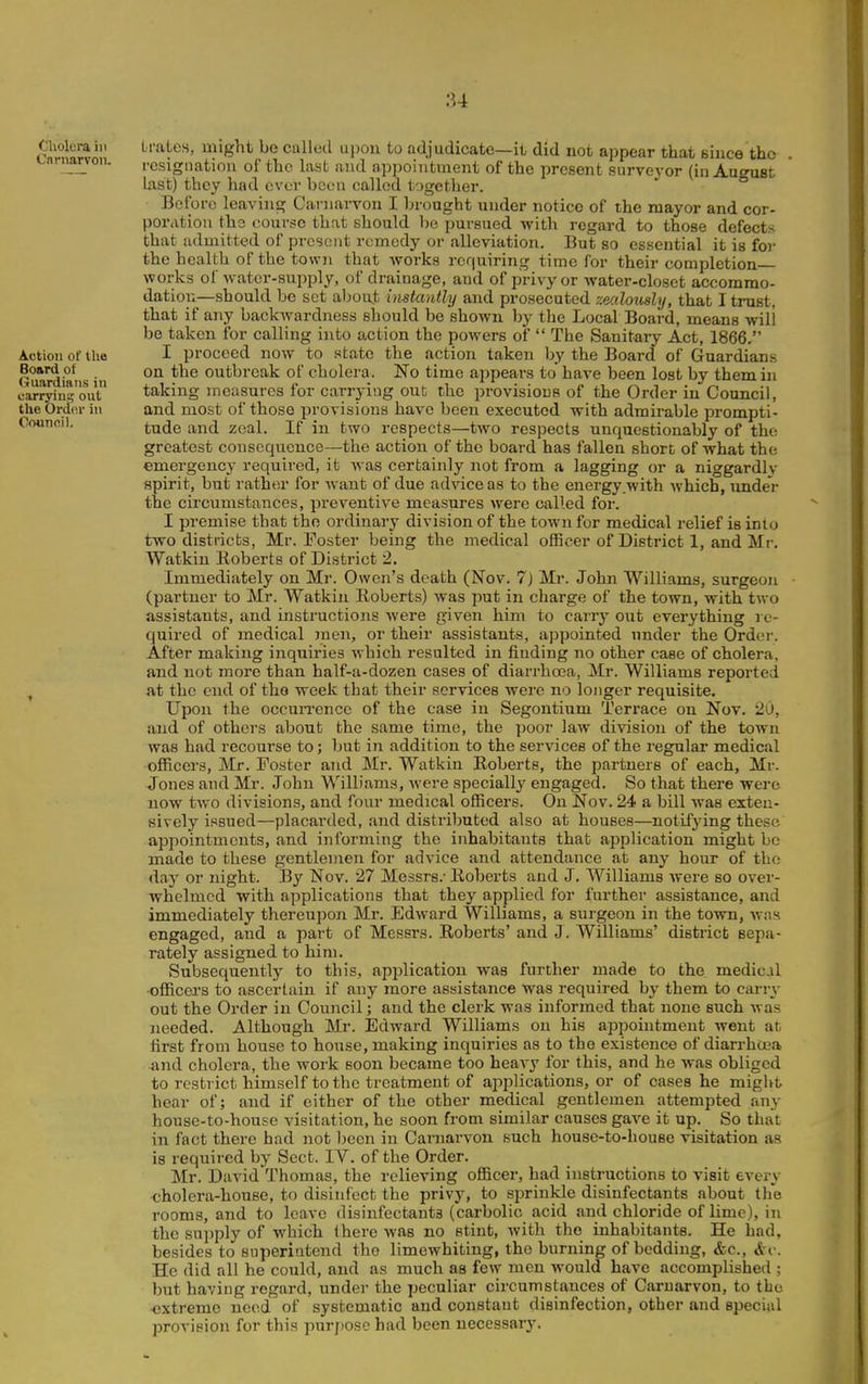 Cholera in Cnrnarvon. Action of tlie Board of Guardians in carryins out the Ordor in Ootinci). Li-ales, might be called upon to adjudicate—it did not appear that since the I'csignatiou of the last and appointment of the present surveyor (in August last) they had ever been called together. Before leaving Carnarvon I brought under notice of the mayor and cor- poration ths course that should be pursued with regard to those defects that admitted of present rcmcdj^ or alleviation. But so essential it is for the health of the town that works requiring time for their completion works of water-supply, of drainage, and of privy or watei'-closet accommo- dation—should be set aboujt instantly and prosecuted '/.ealously, that I trust, that if any backwardness should be shown by the Local Board, means will be taken for calling into action the powers of  The Sanitary Act, 1866. I proceed now to state the action taken by the Board of Guardians on the outbreak of cholera. No time appears to have been lost by them in taking measures for carrying out the provisions of the Order in Council, and most of those provisions have been executed with admirable prompti- tude and zeal. If in two respects—two respects unquestionably of the greatest consequence—the action of the board has fallen short of what the emergency required, it was certainly not from a lagging or a niggardly spirit, but rather for Avaut of due advice as to the energy with which, under the circumstances, preventive measures were called for. I premise that the ordinary division of the town for medical relief is into two districts, Mr. Foster being the medical officer of District 1, and Mr. Watkin Roberts of District 2. Immediately on Mr. Owen's death (Nov. 7) Mr. John Williams, surgeon (partner to Mr. Watkin Roberts) was put in charge of the town, with two assistants, and instructions were given him to carry out everything re- quired of medical men, or their assistants, appointed under the Order. After making inquiries which resulted in finding no other case of cholera, and not more than half-a-dozen cases of diarrhoea, Mr. Williams reported at the end of the week that their services were no longer requisite. Upon the occun-cncc of the case in Segontium Ten*ace on Nov. 20, and of others about the same time, the poor law division of the town was had recourse to; but in addition to the services of the regular medical officers, Mr. Foster and Mr. Watkin Roberts, the partners of each, Mr. Jones and Mr. John W^illiams, were specially engaged. So that there were now two divisions, and four medical ofiicers. On Nov. 24 a bill was exten- sively issued—placarded, and distributed also at houses—notifying these appointments, and informing the inhabitants that application might be made to these gentlemen for advice and attendance at any hour of the day or night. By Nov. 27 Messrs.- Roberts and J. Williams were so over- whelmed with applications that they applied for further assistance, and immediately thereupon Mr. Edward Williams, a surgeon in the town, was engaged, and a part of Messrs. Roberts' and J. Williams' district sepa- rately assigned to him. Subsequently to this, application was further made to the medical •officers to ascertain if any more assistance was required by them to carry out the Order in Council; and the clerk was informed that none such was needed. Although Mr. Edward Williams on his appointment went at first from house to house, making inquiries as to the existence of diarrhoja •and cholera, the work soon became too heavy for this, and he was obliged to restrict himself to the treatment of applications, or of cases he might hear of; and if either of the other medical gentlemen attempted any house-to-house visitation, he soon from similar causes gave it up. So that in fact there had not been in Carnarvon such house-to-house visitation as is required by Sect. IV. of the Order. Mr. David Thomas, the relieving officer, had instructions to visit every <;holera-hou6e, to disinfect the privy, to sprinkle disinfectants about llio rooms, and to leave disinfectants (carbolic acid and chloride of lime), in the supply of which there was no stint, with the inhabitants. He had, besides to superintend the limewhiting, the burning of bedding, &c., &v. He did all he could, and as much as few men would have accomplished ; but having regard, under the peculiar circumstances of Carnarvon, to the extreme need of systematic and constant disinfection, other and special provision for this purj)0se had been uecessar3\