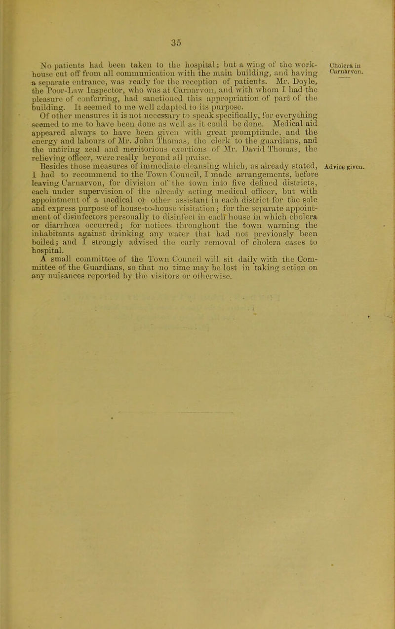 (;holera iii Carnarvon. No patieuts had been taken to tbo hospiuil; but a wiug of the work- house cut ofl' from all coimuuuicutiou Avitli the main building, and having a separate entrance, ^nis ready Ibi the reception of patients. Mr. Doyle, the Poor-linw Inspector, who was at Carnarvon, and with whom I had the pleasure of onferring, had sanctioned this a])pi'opriation of part of the building. Ic seemed to mo well adapted to its piiri:)Ose. Of Other measures it is not necessary to speak specificallj-, for everything seemed to me to have been done as well a.s it could be done. Medical aid appeared alwa3-s to have been giveii Avith great promptitude, and the energy and labours of Mr. John Thomas, the clei-k to the guardians, and the untiring zeal and meritorious exertions ol Mr. Davicl I'horaas, the relieving officer, were really beyond all praise. Besides those measures of immediate cleansing Avhich, as already stated, Adrioe given, 1 had to recommend to the Town Council, I made arrangements, before leaving CarnaiTon, for divisioji of the town into five deiiucd districts, each imder supervision of the already acting medical ofliccr, but with appointment of a medical or othci- assistant in each district for the sole and express purpose of house-to-house visitation ; for the se])aratc appoint- ment of dieinfectors personally to disinfect in each house in which cholera or diai'rha?a occurred; for notices throughout the town warning the inhabitants against drinking any watei tliat had not previously been boiled; and I strongly advised the early removal of cholera cases to hospital. A email committee of the Town Cuuncil will sit daily with the Com- mittee of the Guardians, so that no time may bo lost in taking action on any nuisances reported by the visitors or otherwise.
