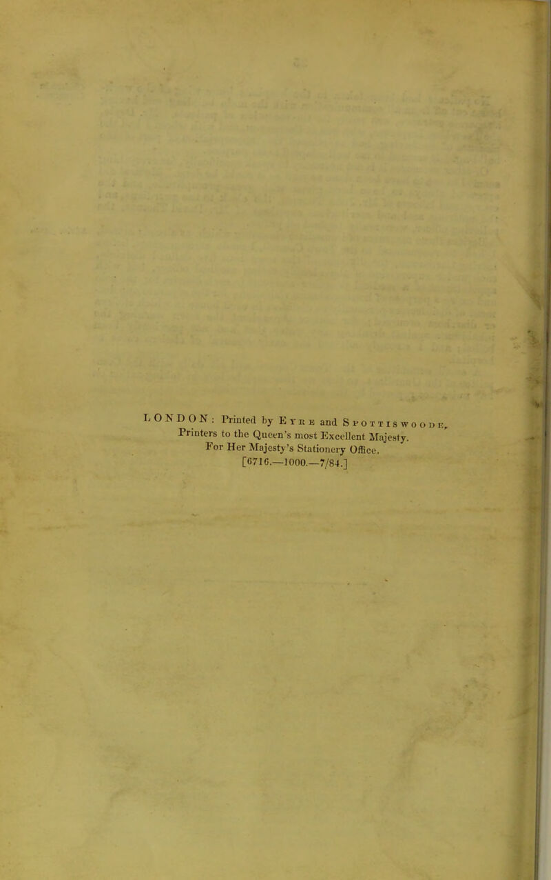 LONDON: Printed by Eyke and S i>o xt i s w o o i) i:. Printers to the Queen's most Excellent Majesty. For Her Majesty's Stationery Office. [C716.—1000.—7/84.]