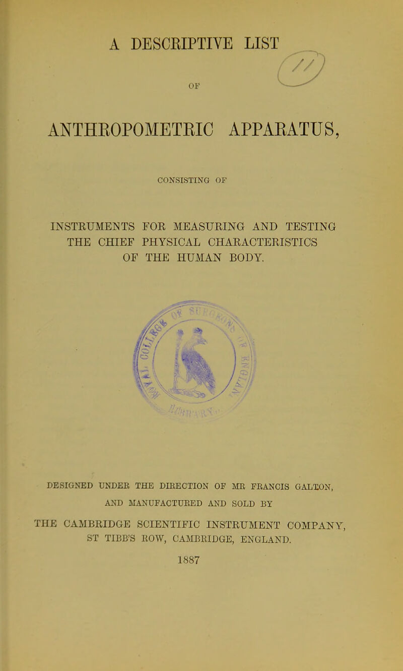 A DESCKIPTIVE LIST OF ANTHEOPOMETEIC APPAEATUS, INSTRUMENTS FOR MEASURING AND TESTING THE CHIEF PHYSICAL CHARACTERISTICS OF THE HUMAN BODY. DESIGNED UNDEE THE DIBECTION OF MR FEANOIS GALXON, AND MANUFACTURED AND SOLD BY THE CAMBRIDGE SCIENTIFIC INSTRUMENT COMPANY, ST TIBB'S ROW, CAMBRIDGE, ENGLAND. 1887 CONSISTING OF