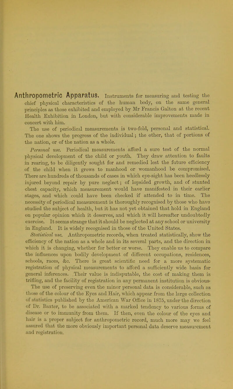 Anthpopometric Apparatus. Instruments for measuring and testing the chief physical characteristics of the human body, on the same general principles as those exhibited and employed by Mr Francis Galton at the recent Health Exhibition in London, but with considerable improvements made in concert with him. The use of periodical measurements is two-fold, personal and statistical. The one shows the progress of the individual; the other, that of portions of the nation, or of the nation as a whole. Personal use. Periodical measurements afford a sure test of the normal physical development of the child or youth. They draw attention to faults in rearing, to be diligently sought for and remedied lest the future efficiency of the child when it grows to manhood or womanhood be compromised. There are himdreds of thousands of cases in which eye-sight has been heedlessly injured beyond repair by pure neglect; of lopsided growth, and of stunted chest capacity, which measurement would have manifested in their earlier stages, and which could have been checked if attended to in time. The necessity of periodical measurement is thoroughly recognised by those who have studied the subject of health, but it has not yet obtained that hold in England on popular opinion which it deserves, and which it will hereafter undoubtedly exercise. It seems strange that it should be neglected at any school or university in England. It is widely recognised in those of the United States. Statistical use. Anthropometric records, when treated statistically, show the efficiency of the nation as a whole and in its several parts, and the direction in which it is changing, whether for better or worse. They enable us to compare the influences upon bodily development of different occupations, residences, schools, races, &c. There is gi'eat scientific need for a more systematic registration of physical measurements to afford a sufficiently mde basis for general inferences. Their value is indisputable, the cost of making them is trifling, and the facility of registration in any permanent institution is obvious- The use of preserving even the minor personal data is considerable, such as those of the colour of the Eyes and Hair, which appear from the large collection of statistics published by the American War Office in 1875, under the direction of Dr. Baxter, to be associated with a marked tendency to various forms of di3ea.sc or to immunity from them. If then, even the colour of the eyes and hair is a proper subject for anthropometric record, much more may we feel assured that the more obviously important personal data deserve measurement and registration.