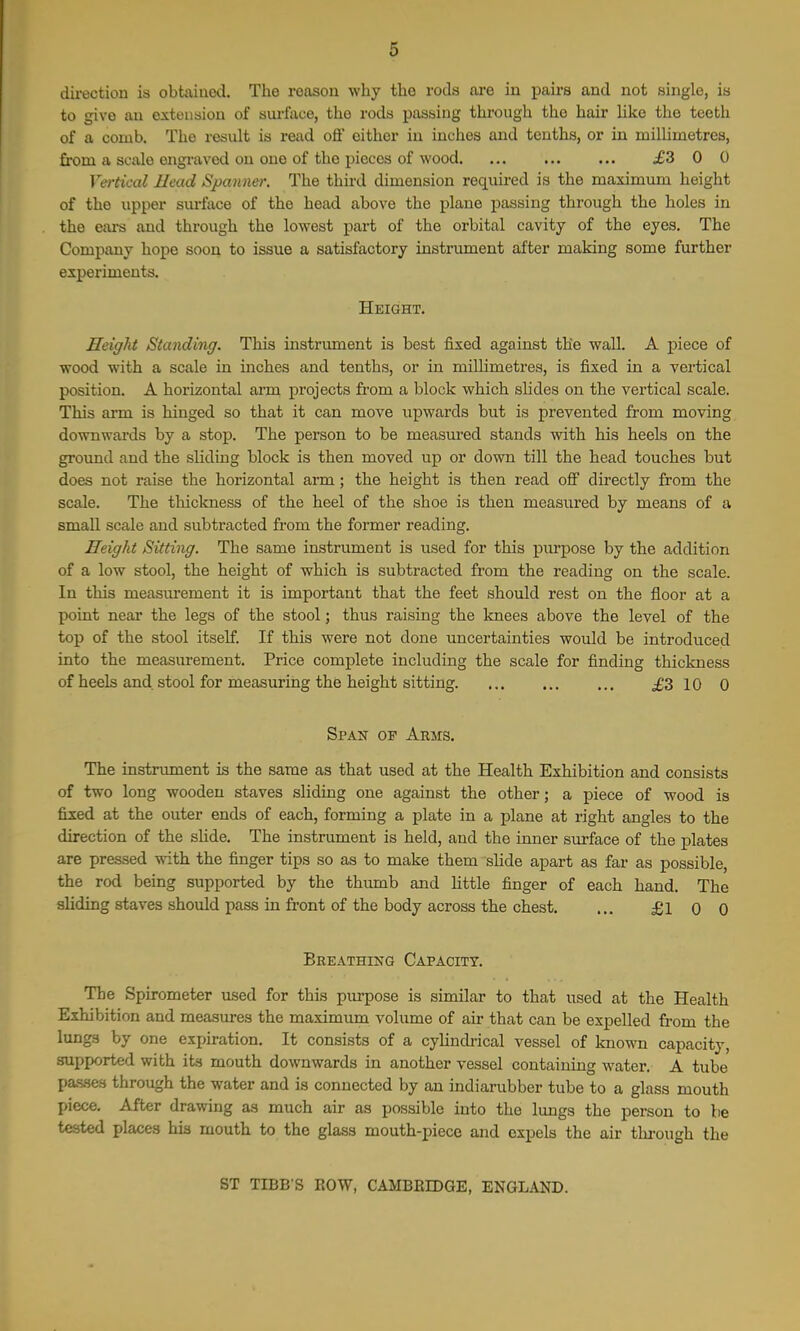 direction is obtaiued. The reason why the rods are iu pairs and not single, is to give an extension of surface, the rods passing through the hair like the teeth of a comb. The result is read off either iu inches and tenths, or in millimetres, from a scale engraved on one of the pieces of wood £3 0 0 Vertical Head Sj^aiiner. The third dimension required is the maximum height of the upper sui-face of the head above the plane passing through the holes in the ears and through the lowest part of the orbital cavity of the eyes. The Company hope soon to issue a satisfactory instrument after making some further experiments. Height. Height Standing. This instrument is best fixed against the wall. A piece of wood with a scale in inches and tenths, or in millimetres, is fixed in a vertical position. A horizontal arm projects fi'om a block which slides on the vertical scale. This arm is hinged so that it can move upwards but is prevented from moving downwards by a stop. The person to be measured stands with his heels on the ground and the sliding block is then moved up or down till the head touches but does not raise the horizontal arm; the height is then read off directly from the scale. The thickness of the heel of the shoe is then measured by means of a small scale and subtracted from the former reading. Height Sitting. The same instrument is used for this purpose by the addition of a low stool, the height of which is subtracted from the reading on the scale. In this measui'ement it is important that the feet should rest on the floor at a point near the legs of the stool; thus raising the Icnees above the level of the top of the stool itself. If this were not done uncertainties would be introduced into the measurement. Price complete including the scale for finding thickness of heels and stool for measuring the height sitting. ... ... ... £3 10 0 Span of Arms. The instrument is the same as that used at the Health Exhibition and consists of two long wooden staves sliding one against the other; a j)iece of wood is fixed at the outer ends of each, forming a plate in a plane at right angles to the direction of the shde. The instrument is held, and the inner surface of the plates are pressed with the finger tips so as to make them slide apart as far as possible, the rod being supported by the thumb and little finger of each hand. The sliding staves should pass in front of the body across the chest. ... £1 0 0 Breathing Capacity. The Spirometer used for this purpose is similar to that used at the Health Exhibition and measures the maximum volume of air that can be expelled from the lungs by one expiration. It consists of a cylindi-ical vessel of Icnown capacity, supported with its mouth downwards in another vessel containing water. A tube pa.s.se.s through the water and is connected by an indiarubber tube to a glass mouth piece. After drawing as much air as possible into the lungs the person to be tested places his mouth to the glass mouth-piece and expels the air through the