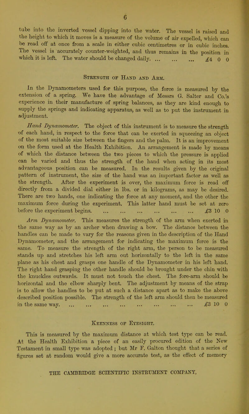 tube into the inverted vessel dipping into the water. The vessel is raised and the height to which it moves is a measure of the volume of air expelled, which can be read off at once from a scale in either cubic centimetres or in cubic inches. The vessel is accurately counter-weighted, and thus remains in the position in which it is left. The water should be changed daily ;£4 0 0 Strength of Hand and Arm. In the Dynamometers used for this purpose, the force is measured by the extension of a spring. We have the advantage of Messrs G. Salter and Co.'b experience in their manufacture of spring balances, as they are kind enough to supply the springs and indicating apparatus, as well as to put the instrument in adjustment. Ha-nd Bynamometer. The object of this instrument is to measure the strength of each hand, in respect to the force that can be exerted in squeezing an object of the most suitable size between the fingers and the palm. It is an improvement on the form used at the Health Exhibition. An arrangement is made by means of which the distance between the two pieces to which the pressure is appUed can be varied and thus the strength of the hand when acting in its most advantageous position can be measured. In the results given by the original pattern of instrument, the size of the hand was an important factor as well as the strength. After the experiment is over, the maximum force is read ofi directly from a divided dial either in lbs. or in kilograms, as may be desired. There are two hands, one indicating the force at any moment, and the other the maximum force during the experiment. This latter hand must be set at zero before the experiment begins .£3 10 0 Arm Dynamometer, This measures the strength of the arm when exerted in the same way as by an archer when drawing a bow. The distance between the handles can be made to vary for the reasons given in the description of the Hand Dynamometer, and the arrangement for indicating the maximum force is the same. To measure the strength of the right arm, the person to be measiu-ed stands up and stretches his left arm out horizontally to the left in the same plane as his chest and grasps one handle of the Dynamometer in his left hand. The right hand grasping the other handle should be brought under the chin with the knuckles outwards. It must not touch the chest. The fore-arm should be horizontal and the elbow sharply bent. The adjustment by means of the strap is to allow the handles to be put at such a distance apart as to make the above described position possible. The strength of the left arm should then be measured in the same way .£3 10 0 Keenness of Eyesight. This is measured by the maximum distance at which test type can be read. At the Health Exhibition a piece of an easily procured edition of the New Testament in small type was adopted ; but Mr F. Galton thought that a series of figures set at random would give a more accm-ate test, as the effect of memory