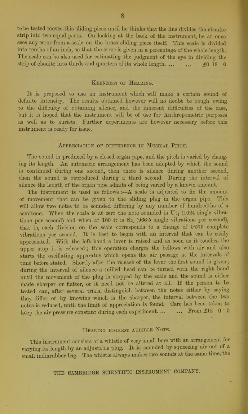 to be tested moves this sliding piece until he thinks that the line divides the ebonite strip into two equal parts. On looking at the back of the instrument, he at once sees any error from a scale on the brass sliding piece itself. This scale is divided into tenths of an inch, so that the error is given in a percentage of the whole length. The scale can be also used for estimating the judgment of the eye in dividing the strip of eboioite into thirda and quarters of its whole length £0 18 0 Keenness of Hearing. It is proposed to use an instrument which will make a certain sound of definite intensity. The results obtained however will no doubt be rough owing to the difficulty of obtaining silence, and the inherent difficulties of the case, but it is hoped that the instrument will be of use for Anthropometric purposes as well as to aurists. Further experiments are however necessary before this instrument is ready for issue. Appreciation op difference in Musical Pitch. The sound is produced by a closed organ pipe, and the pitch is varied by chang- ing its length. An automatic arrangement has been adopted by which the soimd is continued dm'ing one second, then there is silence during another second, then the soimd is reproduced dm-ing a third second. During the interval of silence the length of the organ pipe admits of being varied by a known amount. The instrument is used as follows :—A scale is adjusted to fix the amount of movement that can be given to the sliding plug in the organ pipe. This will allow two notes to be sounded difieriug by any number of hundredths of a semitone. When the scale is at zero the note sounded is XJt4 (1024 single vibra- tions per second) and when at 100 it is Sij (966-5 single vibrations per second), that is, each division on the scale corresponds to a change of 0-575 complete vibrations per second. It is best to begin with an interval that can be easily appreciated. With the left hand a lever is raised and as soon as it touches the upper stop it is released; this operation charges the bellows with air and also starts the oscillating apparatus which opens the air passage at the intervals of time before stated. Shortly after the release of the lever the first sound is given; during the interval of silence a milled head can be turned with the right hand until the movement of the plug is stopped by the scale and the sound is either made sharper or flatter, or it need not be altered at all. If the person to be tested can, after several trials, distinguish between the notes either by saying they differ or by knowing which is the sharper, the interval between the two notes is reduced, until the hmit of appreciation is found. Care has been taken to keep the air pressure constant during each experiment From £12 0 0 Hearing highest audible Note. This instrument consists of a whistle of very small bore with an arrangement for varying its length by an adjustable plug. It is sounded by squeezing air out of a small indiarubber bag. The whistle always makes two sounds at the same time, the