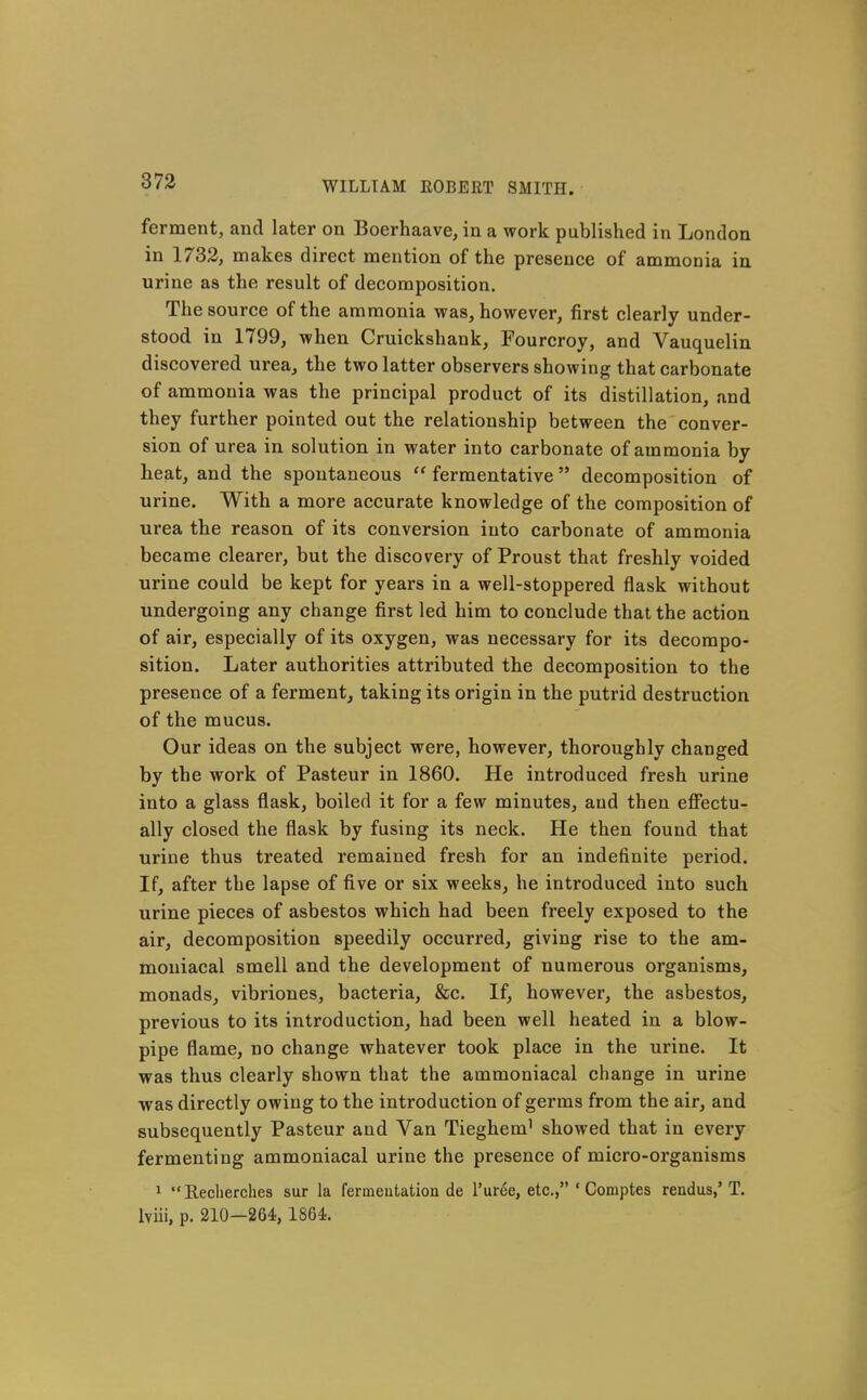 ferment, and later on Boerhaave, in a work published in London in 1732, makes direct mention of the presence of ammonia in urine as the result of decomposition. The source of the ammonia was, however, first clearly under- stood in 1799, when Cruickshank, Fourcroy, and Vauquelin discovered urea, the two latter observers showing that carbonate of ammonia was the principal product of its distillation, and they further pointed out the relationship between the conver- sion of urea in solution in water into carbonate of ammonia by heat, and the spontaneous  fermentative decomposition of urine. With a more accurate knowledge of the composition of urea the reason of its conversion into carbonate of ammonia became clearer, but the discovery of Proust that freshly voided urine could be kept for years in a well-stoppered flask without undergoing any change first led him to conclude that the action of air, especially of its oxygen, was necessary for its decompo- sition. Later authorities attributed the decomposition to the presence of a ferment, taking its origin in the putrid destruction of the mucus. Our ideas on the subject were, however, thoroughly changed by the work of Pasteur in 1860. He introduced fresh urine into a glass flask, boiled it for a few minutes, and then effectu- ally closed the flask by fusing its neck. He then found that urine thus treated remained fresh for an indefinite period. If, after the lapse of five or six weeks, he introduced into such urine pieces of asbestos which had been freely exposed to the air, decomposition speedily occurred, giving rise to the am- moniacal smell and the development of numerous organisms, monads, vibriones, bacteria, &c. If, however, the asbestos, previous to its introduction, had been well heated in a blow- pipe flame, no change whatever took place in the urine. It was thus clearly shown that the ammoniacal change in urine was directly owing to the introduction of germs from the air, and subsequently Pasteur and Van Tieghem^ showed that in every fermenting ammoniacal urine the presence of micro-organisms 1 Reclierches sur la fermeutation de I'uree, etc., ' Comptes rendus,' T. Iviii, p. 210-264, 1864.