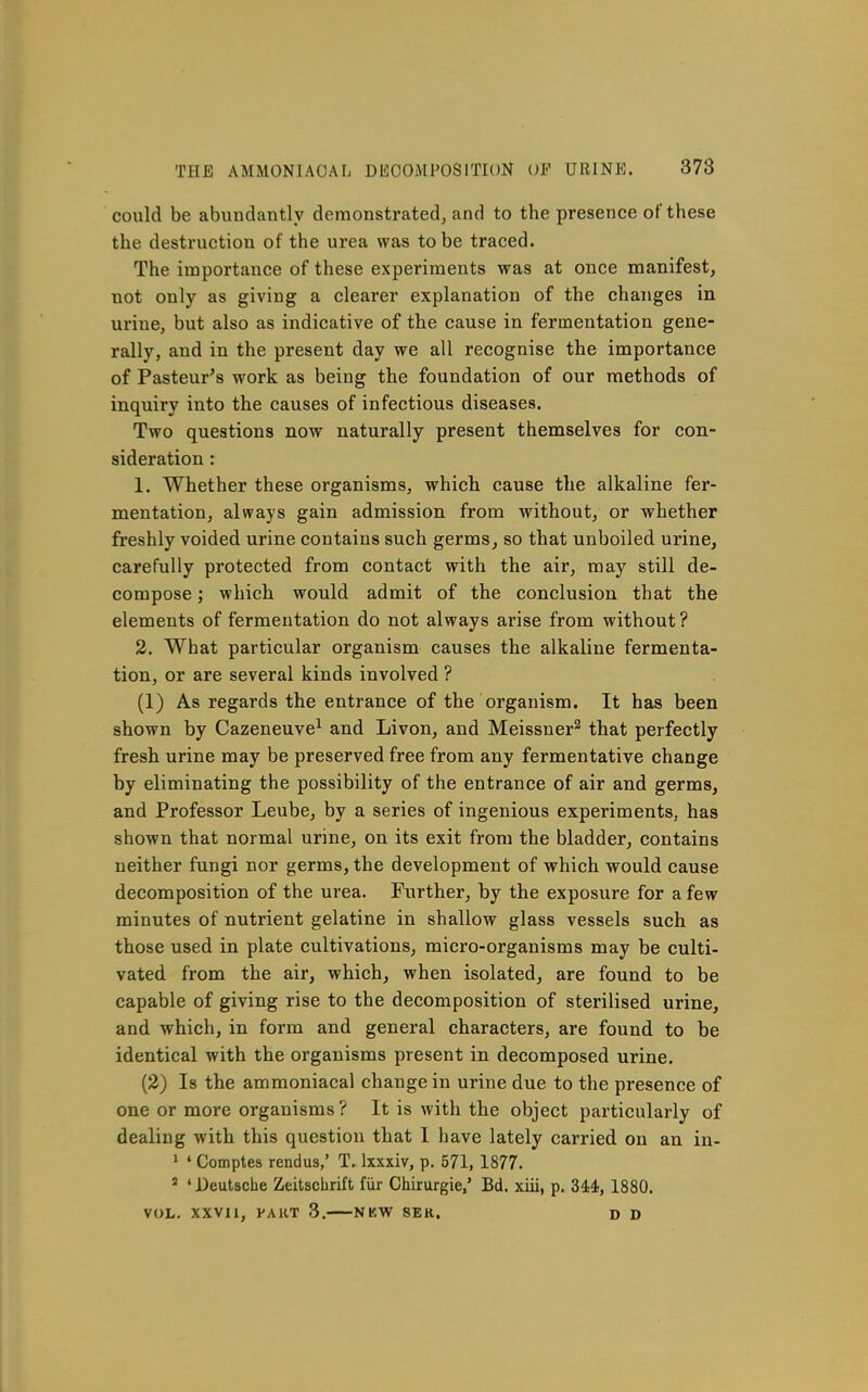 could be abundantly demonstrated, and to the presence of these the destruction of the urea was to be traced. The importance of these experiments was at once manifest, not only as giving a clearer explanation of the changes in urine, but also as indicative of the cause in fermentation gene- rally, and in the present day we all recognise the importance of Pasteur's work as being the foundation of our methods of inquiry into the causes of infectious diseases. Two questions now naturally present themselves for con- sideration : 1. Whether these organisms, which cause the alkaline fer- mentation, always gain admission from without, or whether freshly voided urine contains such germs, so that unboiled urine, carefully protected from contact with the air, may still de- compose ; which would admit of the conclusion that the elements of fermentation do not always arise from without? 2. What particular organism causes the alkaline fermenta- tion, or are several kinds involved ? (1) As regards the entrance of the organism. It has been shown by Cazeneuve^ and Livon, and Meissner^ that perfectly fresh urine may be preserved free from any fermentative change by eliminating the possibility of the entrance of air and germs, and Professor Leube, by a series of ingenious experiments, has shown that normal urine, on its exit from the bladder, contains neither fungi nor germs, the development of which would cause decomposition of the urea. Further, by the exposure for a few minutes of nutrient gelatine in shallow glass vessels such as those used in plate cultivations, micro-organisms may be culti- vated from the air, which, when isolated, are found to be capable of giving rise to the decomposition of sterilised urine, and which, in form and general characters, are found to be identical with the organisms present in decomposed urine. (2) Is the ammoniacal change in urine due to the presence of one or more organisms? It is with the object particularly of dealing with this question that I have lately carried on an in- > ' Comptes rendus,' T. Ixxxiv, p. 571, 1877. ' ' Deutsche Zeitschrift fvir Chirurgie,' Bd. xiii, p. 34:4, 1880. VOL. XXVIl, FART 3. NKW SER. D D