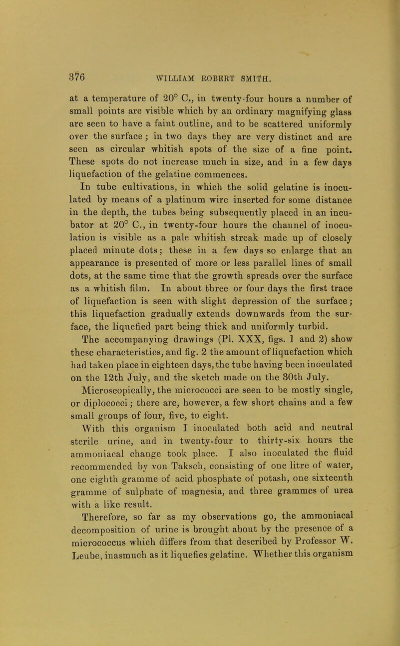 3^6 at a temperature of 20° C, in twenty-four hours a number of small points are visible which by an ordinary magnifying glass are seen to have a faint outline, and to be scattered uniformly over the surface; in two days they are very distinct and are seen as circular whitish spots of the size of a fine point. These spots do not increase much in size, and in a few days liquefaction of the gelatine commences. In tube cultivations, in which the solid gelatine is inocu- lated by means of a platinum wire inserted for some distance in the depth, the tubes being subsequently placed in an incu- bator at 20° C, in twenty-four hours the channel of inocu- lation is visible as a pale whitish streak made up of closely placed minute dots; these in a few days so enlarge that an appearance is presented of more or less parallel lines of small dots, at the same time that the growth spreads over the surface as a whitish film. In about three or four days the first trace of liquefaction is seen with slight depression of the surface; this liquefaction gradually extends downwards from the sur- face, the liqiiefied part being thick and uniformly turbid. The accompanying drawings (PI. XXX, figs. 1 and 2) show these characteristics, and fig. 2 the amount of liquefaction which had taken place in eighteen days, the tube having been inoculated on the 12th July, and the sketch made on the 30th July. Microscopically, the micrococci are seen to be mostly single, or diplococci; there are, however, a few short chains and a few small groups of four, five, to eight. With this organism I inoculated both acid and neutral sterile urine, and in twenty-four to thirty-six hours the ammoniacal change took place. I also inoculated the fluid recommended by von Taksch, consisting of one litre of water, one eighth gramme of acid phosphate of potash, one sixteenth gramme of sulphate of magnesia, and three grammes of urea with a like result. Therefore, so far as my observations go, the ammoniacal decomposition of urine is brought about by the presence of a micrococcus which differs from that described by Professor W. Leube, inasmuch as it liquefies gelatine. Whether this organism