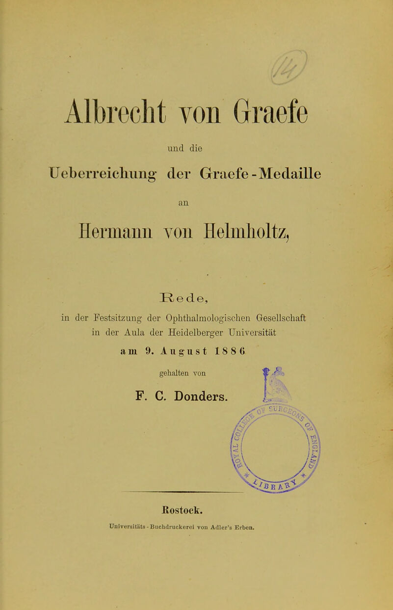 Albroclit von Graefe und die Ueberreiclumg der Graefe-Medaille an Hermann von Helmholtz, I^ede, in der Festsitzung der Ophthalmologischen Gesellschaft in der Aula der Heidelberger Universität am 9. August 1886 gehalten von F. C. Donders. ßostock. Universitäts - Buchdruckerei vou Adler'a Erben.