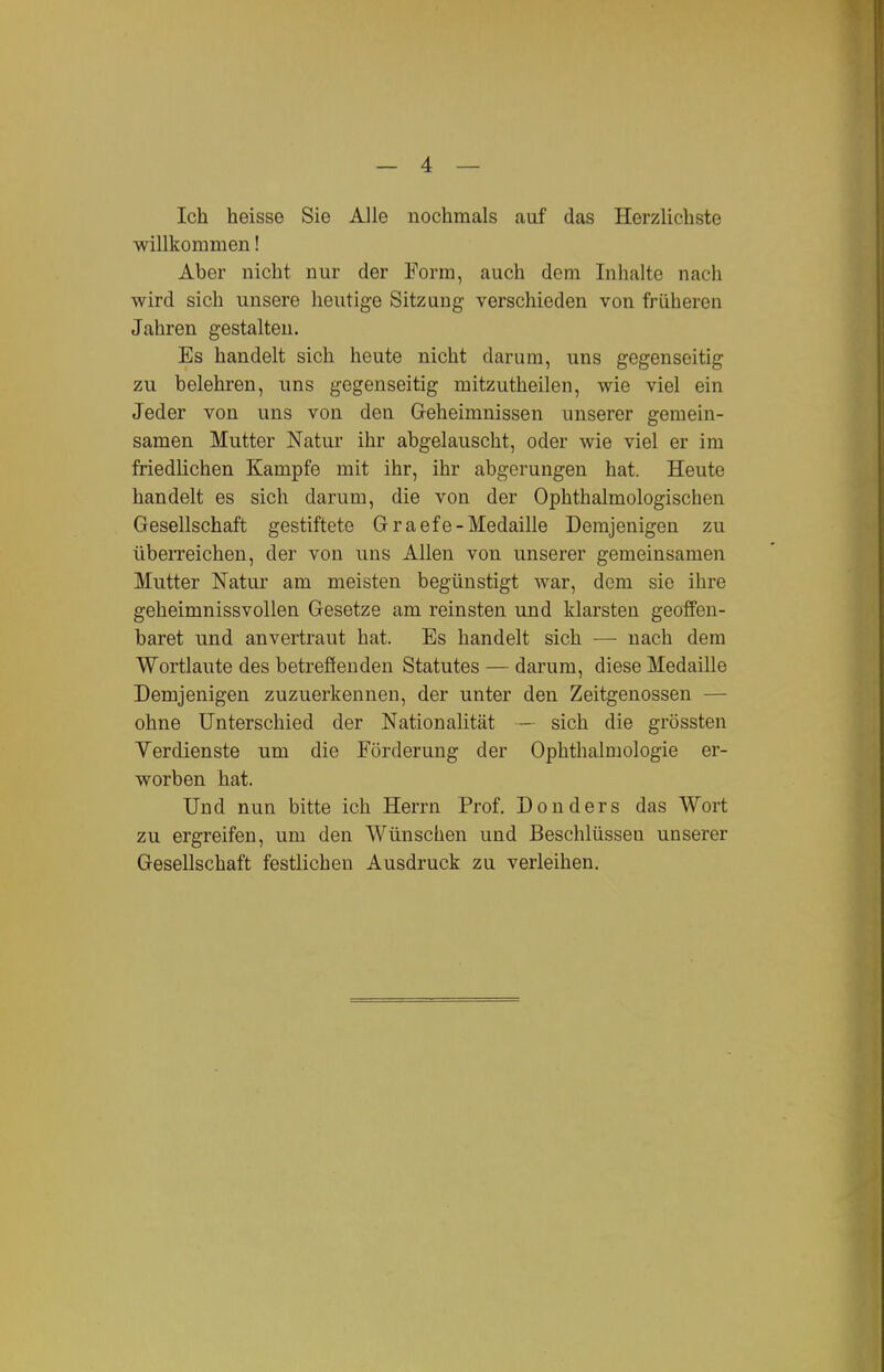 Ich heisse Sie Alle nochmals auf das Herzlichste willkommen! Aber nicht nur der Form, auch dem Inhalte nach wird sich unsere heutige Sitzung verschieden von früheren Jahren gestalten. Es handelt sich heute nicht darum, uns gegenseitig zu belehren, uns gegenseitig mitzutheilen, wie viel ein Jeder von uns von den Geheimnissen unserer gemein- samen Mutter Natur ihr abgelauscht, oder wie viel er im friedlichen Kampfe mit ihr, ihr abgerungen hat. Heute handelt es sich darum, die von der Ophthalmologischen Gesellschaft gestiftete Graefe-Medaille Demjenigen zu überreichen, der von uns Allen von unserer gemeinsamen Mutter Natur am meisten begünstigt war, dem sie ihre geheimnissvollen Gesetze am reinsten und klarsten geoffen- baret und anvertraut hat. Es handelt sich — nach dem Wortlaute des betrefienden Statutes — darum, diese Medaille Demjenigen zuzuerkennen, der unter den Zeitgenossen — ohne Unterschied der Nationalität — sich die grössten Verdienste um die Förderung der Ophthalmologie er- worben hat. Und nun bitte ich Herrn Prof. Don ders das Wort zu ergreifen, um den Wünschen und Beschlüssen unserer Gesellschaft festlichen Ausdruck zu verleihen.