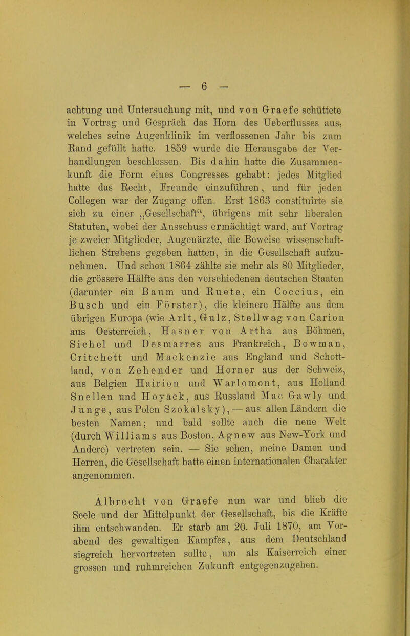 achtung und Untersuchung mit, und von Graefe schüttete in Yorti'ag und Gespräch das Horn des Ueberflusses aus, welches seine Augenklinik im verflossenen Jahr bis zum Kand gefüllt hatte. 1859 wurde die Herausgabe der Ver- handlungen beschlossen. Bis dahin hatte die Zusammen- kunft die Form eines Congresses gehabt: jedes Mitglied hatte das Eecht, Freunde einzuführen, und für jeden CoUegen war der Zugang offen. Erst 1863 constituirte sie sich zu einer „Gesellschaft, übrigens mit sehr liberalen Statuten, wobei der Ausschuss ermächtigt ward, auf Vortrag je zweier Mitglieder, Augenärzte, die Beweise wissenschaft- lichen Strebens gegeben hatten, in die Gesellschaft aufzu- nehmen. Und schon 1864 zählte sie mehr als 80 Mitglieder, die grössere Hälfte aus den verschiedenen deutschen Staaten (darunter ein Baum und Ruete, ein Coccius, ein Busch und ein Förster), die kleinere Hälfte aus dem übrigen Europa (wie Arlt, Gulz, Stellwag von Carion aus Oesterreich, Hasner von Artha aus Böhmen, Sichel und Desmarres aus Frankreich, Bowman, Critchett und Mackenzie aus England und Schott- land, von Zehender und Horner aus der Schweiz, aus Belgien Hairion und Warlomont, aus Holland Snellen und Hoyack, aus Russland Mac Gawly und Junge, aus Polen Szokalsky), — aus allen Ländern die besten Namen; und bald sollte auch die neue Welt (durch Williams aus Boston, Agnew aus New-York und Andere) vertreten sein. — Sie sehen, meine Damen und Herren, die Gesellschaft hatte einen internationalen Charakter angenommen. Albrecht von Graefe nun war und blieb die Seele und der Mittelpunkt der Gesellschaft, bis die Kräfte ihm entschwanden. Er starb am 20. Juli 1870, am Vor- abend des gewaltigen Kampfes, aus dem Deutschland siegreich hervortreten sollte, um als Kaiserreich einer grossen und ruhmreichen Zukunft entgegenzugehen.