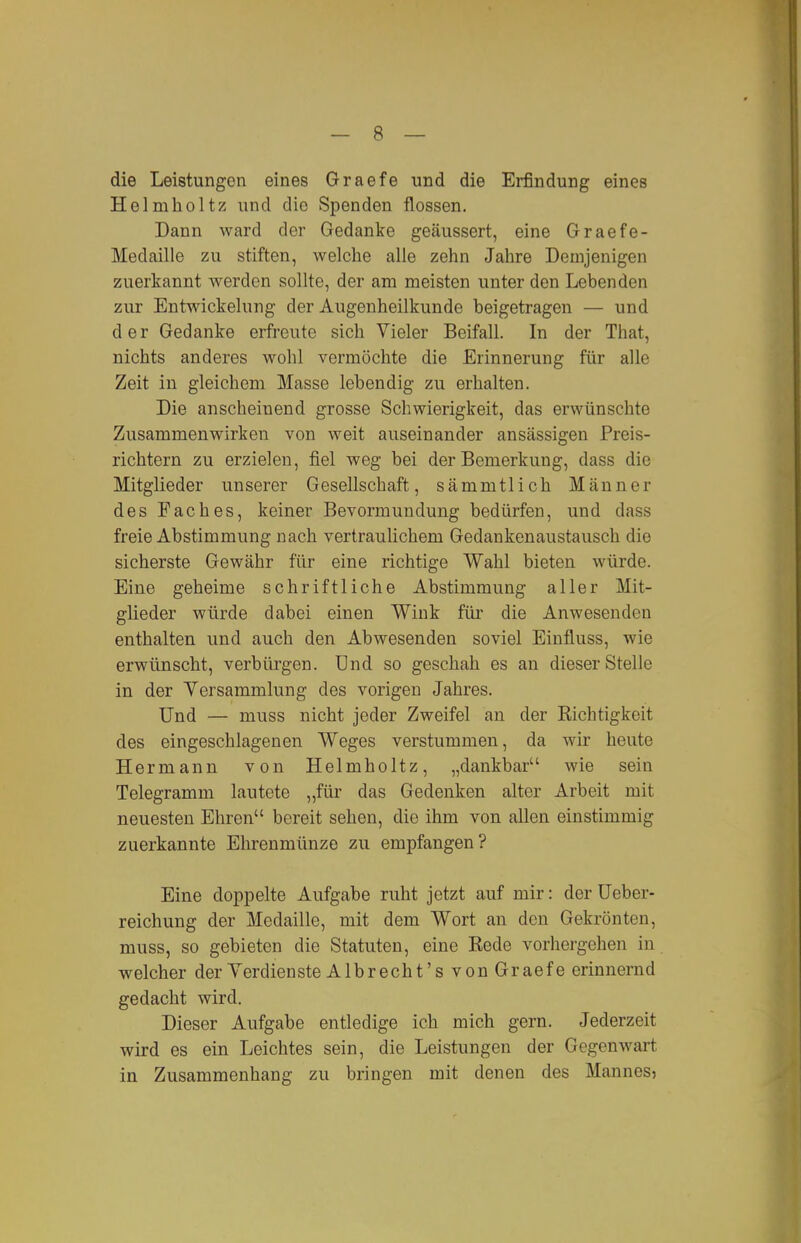 die Leistungen eines Graefe und die Erfindung eines Helmholtz und die Spenden flössen. Dann ward der Gedanke geäussert, eine Graefe- Medaille zu stiften, welche alle zehn Jahre Demjenigen zuerkannt werden sollte, der am meisten unter den Lebenden zur Entwickelung der Augenheilkunde beigetragen — und der Gedanke erfreute sich Vieler Beifall, In der That, nichts anderes wohl vermöchte die Erinnerung für alle Zeit in gleichem Masse lebendig zu erhalten. Die anscheinend grosse Schwierigkeit, das erwünschte Zusammenwirken von weit auseinander ansässigen Preis- richtern zu erzielen, fiel weg bei der Bemerkung, dass die Mitglieder unserer Gesellschaft, sämmtlich Männer des Faches, keiner Bevormundung bedürfen, und dass freie Abstimmung nach vertraulichem Gedankenaustausch die sicherste Gewähr für eine richtige Wahl bieten würde. Eine geheime schriftliche Abstimmung aller Mit- glieder würde dabei einen Wink füi' die Anwesenden enthalten und auch den Abwesenden soviel Einfluss, wie erwünscht, verbürgen. Und so geschah es an dieser Stelle in der Versammlung des vorigen Jahres. Und — muss nicht jeder Zweifel an der Richtigkeit des eingeschlagenen Weges verstummen, da wir heute Hermann von Helmholtz, „dankbar wie sein Telegramm lautete „für das Gedenken alter Arbeit mit neuesten Ehren bereit sehen, die ihm von allen einstimmig zuerkannte Ehrenmünze zu empfangen? Eine doppelte Aufgabe ruht jetzt auf mir: der IJeber- reichung der Medaille, mit dem Wort an den Gekrönten, muss, so gebieten die Statuten, eine Rede vorhergehen in welcher der Verdienste Alb recht's von Graefe erinnernd gedacht wird. Dieser Aufgabe entledige ich mich gern. Jederzeit wird es ein Leichtes sein, die Leistungen der Gegenwart in Zusammenhang zu bringen mit denen des Mannes,