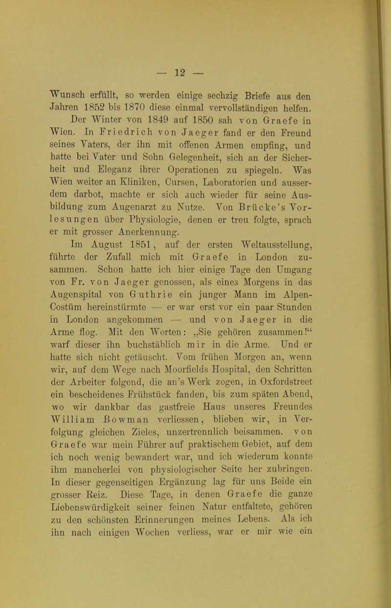 Wunsch erfüllt, so werden einige sechzig Briefe aus den Jahren 1852 bis 1870 diese einmal vervollständigen helfen. Der Winter von 1849 auf 1850 sah von Graefe in Wien. In Friedrich von Jaeger fand er den Freund seines Yaters, der ihn mit offenen Armen empfing, und hatte bei Yater und Sohn Gelegenheit, sich an der Sicher- heit und Eleganz ihrer Operationen zu spiegeln. Was Wien weiter an Kliniken, Cursen, Laboratorien und ausser- dem darbot, machte er sich auch wieder für seine Aus- bildung zum Augenarzt zu Nutze. Von Brücke's Vor- lesungen über Physiologie, denen er treu folgte, sprach er mit grosser Anerkennung. Im August 1851, auf der ersten Weltausstellung, führte der Zufall mich mit Graefe in London zu- sammen. Schon hatte ich hier einige Tage den Umgang von Fr. von Jaeger genossen, als eines Morgens in das Augenspital von Guthrie ein junger Mann im Alpen- Costüm hereinstürmte — er war erst vor ein paar Stunden in London angekommen — und von Jaeger in die Arme flog. Mit den Worten: ,,Sie gehören zusammen! warf dieser ihn buchstäblich mir in die Arme. Und er hatte sich nicht getäuscht. Vom frühen Morgen an, wenn wir, auf dem Wege nach Moorfields Hospital, den Schritten der Arbeiter folgend, die au's Werk zogen, in Oxfordstreet ein bescheidenes Frühstück fanden, bis zum späten Abend, wo wir dankbar das gastfreie Haus unseres Freundes William ßowman verliessen, blieben wir, in Ver- folgung gleichen Zieles, unzertrennlich beisammen, von Graefe war mein Führer auf praktischem Gebiet, auf dem ich noch wenig bewandert war, und ich wiederum konnte ihm mancherlei von physiologischer Seite her zubringen. In dieser gegenseitigen Ergänzung lag für uns Beide ein grosser Reiz. Diese Tage, in denen Graefe die ganze Liebenswürdigkeit seiner feinen Natur entfaltete, gehören zu den schönsten Erinnerungen meines Lebens. Als ich ihn nach einigen Wochen verliess, war er mir wie ein