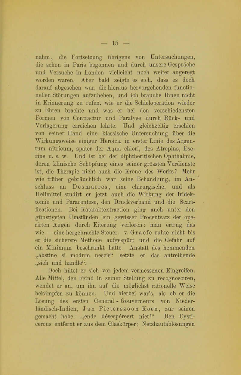 nahm, die Fortsetzung übrigens von Untersuchungen, die schon in Paris begonnen und durch unsere Gespräche und Versuche in London vielleicht noch weiter angeregt worden waren. Aber bald zeigte es sich, dass es doch darauf abgesehen war, die hieraus hervorgehenden functio- nellen Störungen aufzuheben, und ich brauche Ihnen nicht in Erinnerung zu rufen, wie er die Schieloperation wieder zu Ehi'en brachte und was er bei den verschiedensten Formen von Contractur und Paralyse durch Rück- und Vorlagerung erreichen lehrte. Und gleichzeitig erschien von seiner Hand eine klassische Untersuchung über die Wirkungsweise einiger Heroica, in erster Linie des Argen- tum niti'icum, später der Aqua chlori, des Atropins, Ese- rins u. s. w. Und ist bei der diphtheritischen Ophthalmie, deren klinische Schöpfung eines seiner grössten Verdienste ist, die Therapie nicht auch die Krone des Werks? Mehr wie früher gebräuchlich war seine Behandlung, im An- schluss an Desmarres, eine chirurgische, und als Heilmittel studirt er jetzt auch die Wirkung der Iridek- tomie und Paracentese, den Druckverband und die Scari- ficatiouen. Bei Kataraktextraction ging auch unter den günstigsten Umständen ein gewisser Procentsatz der ope- rirten Augen durch Eiterung verloren: man ertrug das wie — eine hergebrachte Steuer, v. Grraefe ruhte nicht bis er die sicherste Methode aufgespürt und die Gefahr auf ein Minimum beschränkt hatte. Anstatt des hemmenden „abstine si modum nescis setzte er das antreibende „sieh und handle. Doch hütet er sich vor jedem vermessenen Eingreifen. Alle Mittel, den Feind in seiner Stellung zu recognosciren, wendet er an, um ihn auf die möglichst rationelle Weise bekämpfen zu können. Und hierbei war's, als ob er die Losung des ersten General - Gouverneurs von Nieder- ländisch-Indien, Jan Pieterszoon Koen, zur seinen gemacht habe: „ende dösespöreert niet! Den Cysti- cercus entfernt er aus dem Glaskörper; Netzhautablösungen