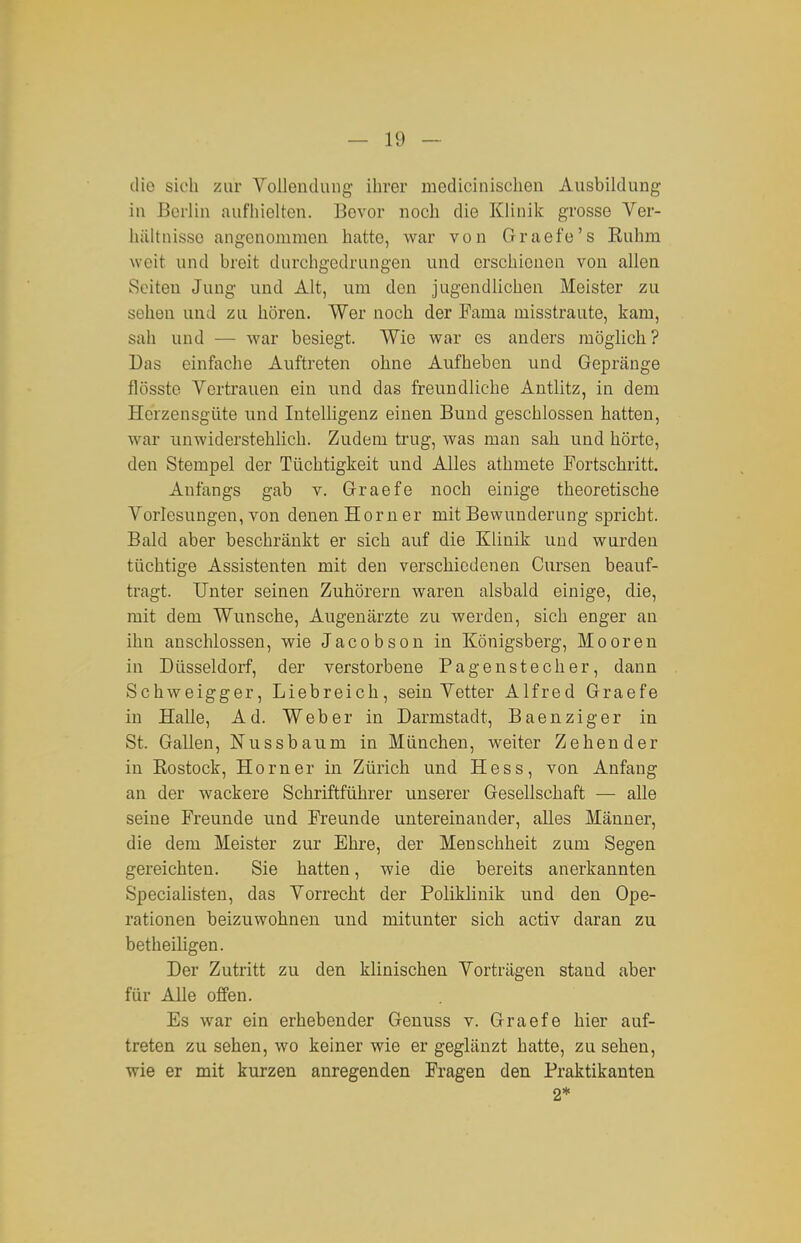 die sich zur VoUeudung ihrer medicinisehen Ausbildung in Berlin aufhielten. Bevor noch die Klinik grosse Ver- hältnisse angenommen hatte, Avar von Graefe's Kuhm weit und breit durchgedrungen und erschienen von allen Seiten Jung und Alt, um den jugendlichen Meister zu sehen und zu hören. Wer noch der Fama misstraute, kam, sah und — war besiegt. Wie vs^ar es anders möglich ? Das einfache Auftreten ohne Aufheben und Gepränge flösste Vertrauen ein und das freundliche Antlitz, in dem Herzensgüte und Intelligenz einen Bund geschlossen hatten, war unwiderstehlich. Zudem trug, was man sah und hörte, den Stempel der Tüchtigkeit und Alles athmete Fortschritt. Anfangs gab v. Graefe noch einige theoretische Vorlesungen, von denen Horn er mit Bewunderung spricht. Bald aber beschränkt er sich auf die Klinik und wurden tüchtige Assistenten mit den verschiedenen Cursen beauf- tragt. Unter seinen Zuhörern waren alsbald einige, die, mit dem Wunsche, Augenärzte zu werden, sich enger an ihn anschlössen, wie Jacobson in Königsberg, Mooren in Düsseldorf, der verstorbene Pagenstecher, dann Schweigger, Liebreich, sein Vetter Alfred Graefe in Halle, Ad. Weber in Darmstadt, Baenziger in St. Gallen, Nussbaum in München, weiter Zehen der in Eostock, Horner in Zürich und Hess, von Anfang an der wackere Schriftführer unserer Gesellschaft — alle seine Freunde und Freunde untereinander, alles Männer, die dem Meister zur Ehre, der Menschheit zum Segen gereichten. Sie hatten, wie die bereits anerkannten Specialisten, das Vorrecht der Poliklinik und den Ope- rationen beizuwohnen und mitunter sich activ daran zu betheiligen. Der Zutritt zu den klinischen Vorträgen stand aber für Alle offen. Es war ein erhebender Genuss v. Graefe hier auf- treten zu sehen, wo keiner wie er geglänzt hatte, zu sehen, wie er mit kurzen anregenden Fragen den Praktikanten 2*