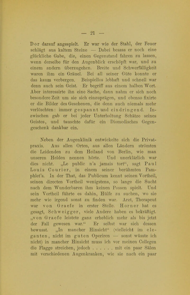 Dor darauf angespielt. Er war wie der Stahl, der Feuer schlägt aus kaltem Steine — Dabei besass er noch eine glückliche Gabe, die, einen Gegenstand fahren zu lassen, wenn derselbe für den Augenblick erschöpft war, und zu einem andern überzugehen. Breite und Schwerfälligkeit waren ihm ein Gräuel. Bei all seiner Güte konnte er das kaum verbergen. Beispiellos lebhaft und schnell war denn auch sein Geist. Er begriff aus einem halben Wort. Aber interessirte ihn eine Sache, dann nahm er sich noch besondere Zeit um sie sich einzuprägen, und ebenso fixirte er die Bilder des Gesehenen, die denn auch niemals mehr verlöschten: immer gespannt und eindringend. In- zwischen gab er bei jeder Unterhaltung Schätze seines Geistes, und tauschte dafür ein Diomedisches Gegen- geschenk dankbar ein. Neben der Augenklinik entwickelte sich die Privat- praxis. Aus allen Orten, aus allen Ländern strömten die Leidenden zu dem Heiland von Berlin, wie man unseren Helden nennen hörte. Und unerklärlich war dies nicht. „Le public n'a jamais tort, sagt Paul Louis Courier, in einem seiner berühmten Pam- phlet's. In der That, das Publicum kennt seinen Vortheil, seinen directen Yortheil wenigstens, so lange die Sucht nach dem Wunderbaren ihm keinen Possen spielt. Und sein Yortheil führte es dahin. Hülfe zu suchen, wo sie mehr wie irgend sonst zu finden war. Arzt, Therapeut Avar von Graefe in erster Stelle. Horner hat es gesagt, Schweigger, viele Andere haben es bekräftigt. ,,von Graefe leistete ganz erheblich mehr als bis jetzt der Eall gewesen war. Er selbst war sich dessen bewusst. „In mancher Hinsicht (vielleicht im ele- ganten, nicht im guten Operiren — sonst wüsste ich nicht) in mancher Hinsicht muss ich vor meinen Collegen die Flagge streichen, jedoch mit ein paar Sälen mit verschiedenen Augenkranken, wie sie nach ein paar