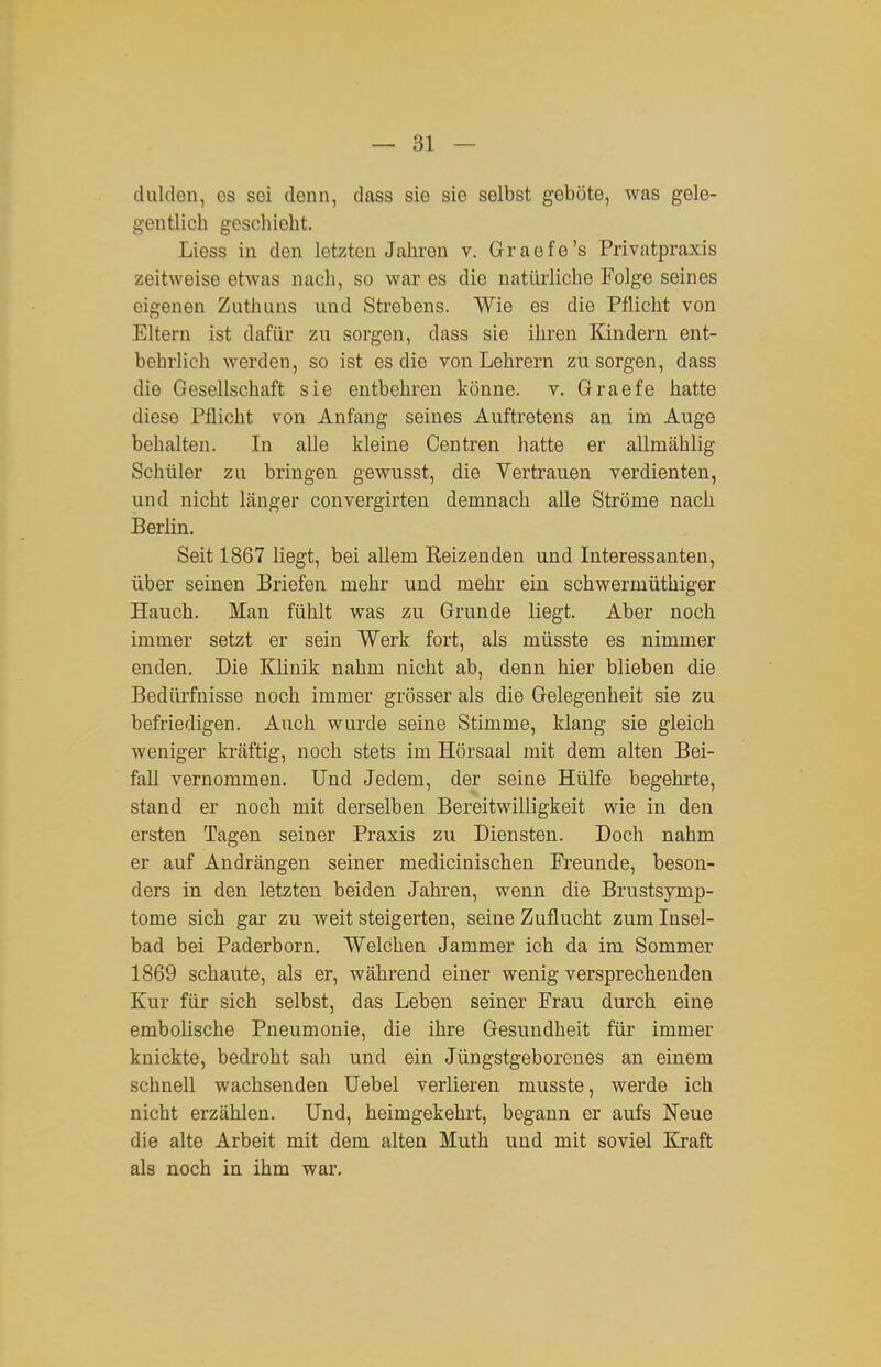 dulden, es sei denn, dass sie sie selbst geböte, was gele- gentlich geschieht. Liess in den letzten Jahren v. Graefe's Privatpraxis zeitweise etwas nach, so war es die natüi-liche Folge seines eigenen Zuthuns und Strebens. Wie es die Pflicht von Eltern ist dafür zu sorgen, dass sie ihren Kindern ent- behrlich werden, so ist es die von Lehrern zu sorgen, dass die Gesellschaft sie entbehren könne, v. Graefe hatte diese Pflicht von Anfang seines Auftretens an im Auge behalten. In alle kleine Centren hatte er allmählig Schüler zn bringen gewusst, die Vertrauen verdienten, und nicht länger convergirten demnach alle Ströme nach Berlin. Seit 1867 liegt, bei allem Beizenden und Interessanten, über seinen Briefen mehr und mehr ein schwermüthiger Hauch. Man fühlt was zu Grunde liegt. Aber noch immer setzt er sein Werk fort, als müsste es nimmer enden. Die Klinik nahm nicht ab, denn hier blieben die Bedürfnisse noch immer grösser als die Gelegenheit sie zu befriedigen. Auch wurde seine Stimme, klang sie gleich weniger kräftig, noch stets im Hörsaal mit dem alten Bei- fall vernommen. Und Jedem, der seine Hülfe begehrte, stand er noch mit derselben Bereitwilligkeit wie in den ersten Tagen seiner Praxis zu Diensten. Doch nahm er auf Andrängen seiner medicinischen Freunde, beson- ders in den letzten beiden Jahren, wenn die Brustsymp- tome sich gar zu weit steigerten, seine Zuflucht zum Insel- bad bei Paderborn. Welchen Jammer ich da im Sommer 1869 schaute, als er, während einer wenig versprechenden Kur für sich selbst, das Leben seiner Frau durch eine embolische Pneumonie, die ihre Gesundheit für immer knickte, bedroht sah und ein Jüngstgeborenes an einem schnell wachsenden üebel verlieren musste, werde ich nicht erzählen. Und, heimgekehrt, begann er aufs Neue die alte Arbeit mit dem alten Muth und mit soviel Kraft als noch in ihm war.