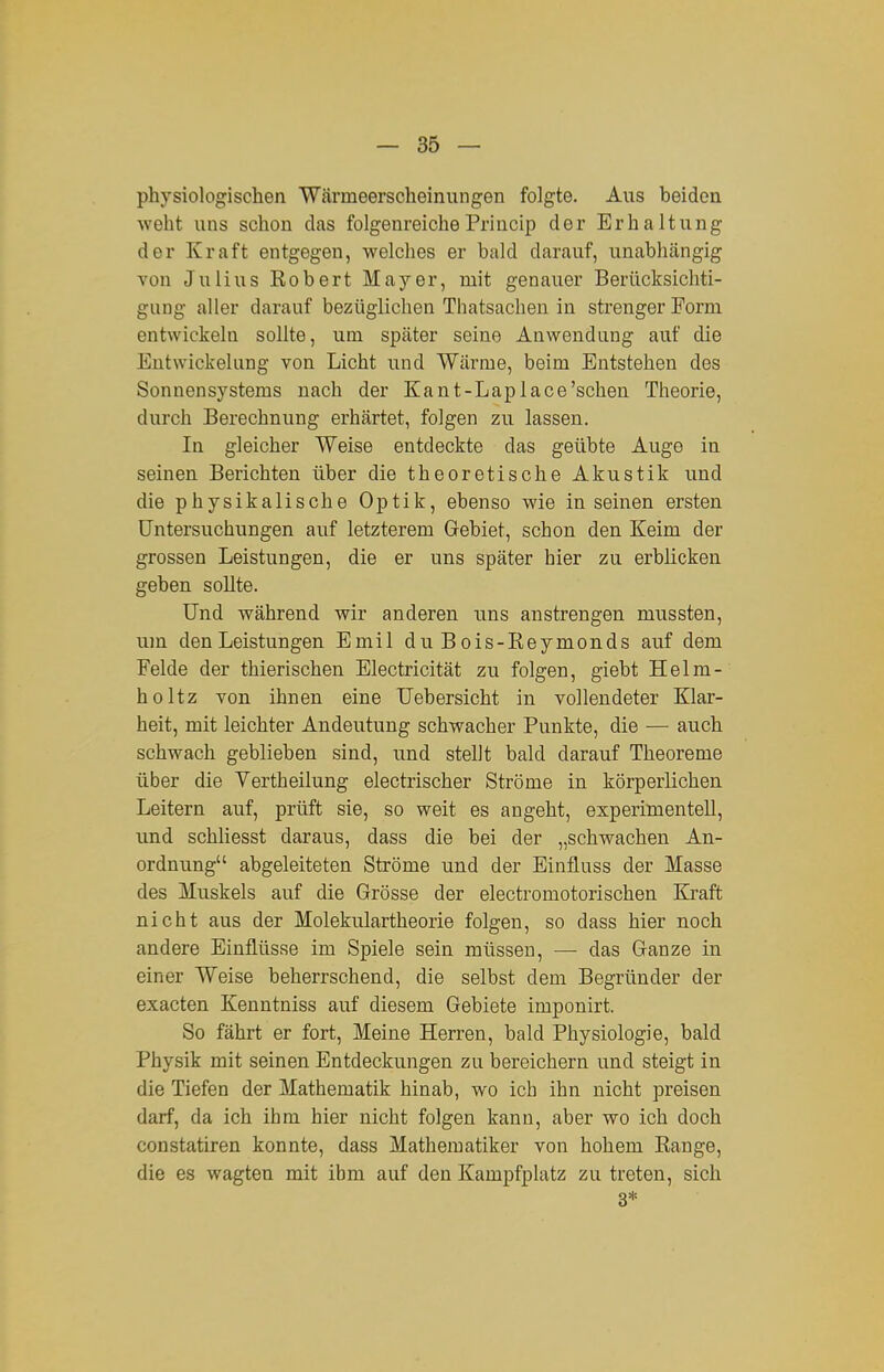 physiologischen Wärmeerscheiniingen folgte. Aus beiden weht uns schon das folgenreiche Princip der Erhaltung der Kraft entgegen, welches er bald darauf, unabhängig Yon Julius Robert Mayer, mit genauer Berücksichti- gung aller darauf bezüglichen Thatsachen in strenger Form entwickeln sollte, um spcäter seine Anwendung auf die EntWickelung von Licht und Wärme, beim Entstehen des Sonnensystems nach der Kant-Laplace'schen Theorie, durch Berechnung erhärtet, folgen zu lassen. In gleicher Weise entdeckte das geübte Auge in seinen Berichten über die theoretische Akustik und die physikalische Optik, ebenso wie in seinen ersten Untersuchungen auf letzterem Gebiet, schon den Keim der grossen Leistungen, die er uns später hier zu erblicken geben sollte. Und während wir anderen uns anstrengen mussten, um den Leistungen Emil du Bois-Reymonds auf dem Felde der thierischen Electricität zu folgen, giebt Helm- holtz von ihnen eine Uebersicht in vollendeter Klar- heit, mit leichter Andeutung schwacher Punkte, die — auch schwach geblieben sind, und stellt bald darauf Theoreme über die Vertheilung electrischer Ströme in körperlichen Leitern auf, prüft sie, so weit es angeht, experimentell, \mä schHesst daraus, dass die bei der „schwachen An- ordnung abgeleiteten Ströme und der Einfluss der Masse des Muskels auf die Grösse der electromotorischen Kraft nicht aus der Molekulartheorie folgen, so dass hier noch andere Einflüsse im Spiele sein müssen, — das Ganze in einer Weise beherrschend, die selbst dem Begründer der exacten Kenntniss auf diesem Gebiete imponirt. So fährt er fort. Meine Herren, bald Physiologie, bald Physik mit seinen Entdeckungen zu bereichern und steigt in die Tiefen der Mathematik hinab, wo ich ihn nicht preisen darf, da ich ihm hier nicht folgen kann, aber wo ich doch constatiren konnte, dass Mathematiker von hohem Range, die es wagten mit ihm auf den Kampfplatz zu treten, sich 3*