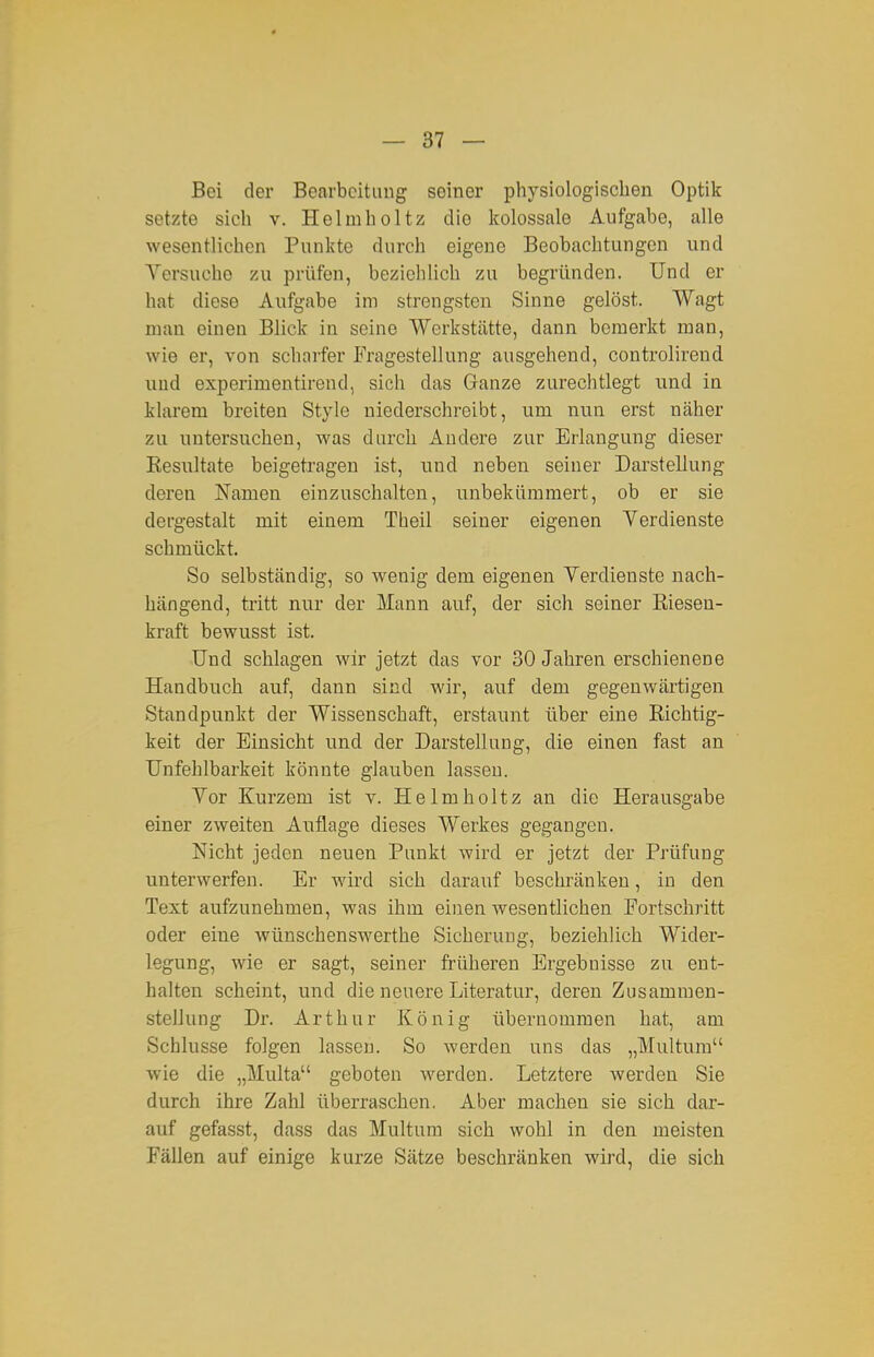 Bei der Bearbeitung seiner physiologisclien Optik setzte sich v. Helmholtz die kolossale Aufgabe, alle wesentlichen Punkte durch eigene Beobachtungen und Versuche zu prüfen, bezichlich zu begründen. Und er hat diese Aufgabe im strengsten Sinne gelöst. Wagt man einen Blick in seine Werkstätte, dann bemerkt man, wie er, von scharfer Fragestellung ausgehend, controlirend und experimentirend, sich das Ganze zurechtlegt und in klarem breiten Style niederschreibt, um nun erst näher zu untersuchen, was durch Andere zur Erlangung dieser Eesultate beigetragen ist, und neben seiner Darstellung deren Namen einzuschalten, unbekümmert, ob er sie dergestalt mit einem Theil seiner eigenen Verdienste schmückt. So selbständig, so wenig dem eigenen Verdienste nach- hängend, tritt nur der Mann auf, der sich seiner Riesen- kraft bewusst ist. Und schlagen wir jetzt das vor 30 Jahren erschienene Handbuch auf, dann sind wir, auf dem gegenwärtigen Standpunkt der Wissenschaft, erstaunt über eine Richtig- keit der Einsicht und der Darstellung, die einen fast an Unfehlbarkeit könnte glauben lassen. Vor Kurzem ist v. Helmholtz an die Herausgabe einer zweiten Auflage dieses Werkes gegangen. Nicht jeden neuen Punkt wird er jetzt der Prüfung unterwerfen. Er wird sich darauf beschränken, in den Text aufzunehmen, was ihm einen wesentlichen Fortschritt oder eine wünschenswerthe Sicherung, beziehlich Wider- legung, wie er sagt, seiner frühereu Ergebnisse zu ent- halten scheint, und die neuere Literatur, deren Zusammen- stellung Dr. Arthur König übernommen hat, am Schlüsse folgen lassen. So werden uns das „Multura wie die „Multa geboten werden. Letztere werden Sie durch ihre Zahl überraschen. Aber machen sie sich dar- auf gefasst, dass das Multum sich wohl in den meisten Fällen auf einige kurze Sätze beschränken wird, die sich