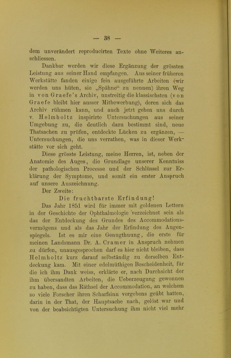 dem unverändert reproducirten Texte ohne Weiteres an- schliessen. Dankbar werden wir diese Ergänzung der grössten Leistung aus seiner Hand empfangen. Aus seiner früheren Werlcstätte fanden einige fein ausgeführte Arbeiten (wir werden uns hüten, sie „Spähne zu nennen) ihren Weg in vonGraefe's Archiv, unstreitig die klassischsten (von Graefe bleibt hier ausser Mitbewerbung), deren sich das Archiv rühmen kann, und auch jetzt gehen uns durch V. Helmholtz inspirirtc Untersuchungen aus seiner Umgebung zu, die deutlich dazu bestimmt sind, neue Thatsachen zu prüfen, entdeckte Lücken zu ergänzen, — Untersuchungen, die uns verrathen, was in dieser Werk- stätte vor sich geht. Diese grösste Leistung, meine Herren, ist, neben der Anatomie des Auges, die Grundlage unserer Kenntniss der pathologischen Processe und der Schlüssel zur Er- klärung der Symptome, und somit ein erster Anspruch auf unsere Auszeichnung. Der Zweite: Die fruchtbarste Erfindung! Das Jahr 1851 wird für immer mit goldenen Lettern in der Geschichte der Ophthalmologie Verzeichnet sein als das der Entdeckung des Grundes des Accommodations- vermögens und als das Jahr der Erfindung des Augen- spiegels. Ist es mir eine Genugthuung, die erste für meinen Landsmann Dr. A. Gramer in Anspruch nehmen zu diü-fen, unausgesprochen darf es hier nicht bleiben, dass Helmholtz kurz darauf selbständig zu derselben Ent- deckung kam. Mit einer edelmüthigen Bescheidenheit, für die ich ihm Dank weiss, erklärte er, nach Durchsicht der ihm übersandten Arbeiten, die Ueberzeugung gewonnen zu haben, dass das Räthsel der Accommodation, an welchem so viele Forscher ihren Scharfsinn vergebens geübt hatten, darin in der That, der Hauptsache nach, gelöst war und von der beabsichtigten Untersuchung ihm nicht viel mehr