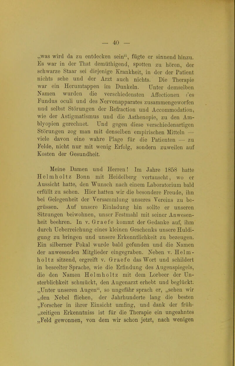 „was wird da zu entdecken sein, fügte er sinnend hinzu. Es war in der Tiiat demüthigend, spotten zu hören, der schwarze Staar sei diejenige Krankheit, in der der Patient nichts sehe und der Arzt auch nichts. Die Therapie war ein Herumtappen im Dunkeln. Unter demselben Namen wurden die verschiedensten Affectioneu ('es Fundus oculi und des Nervenapparates zusammengeworfen und selbst Störungen der Eefraction und Accommodation, wie der Astigmatismus und die Asthenopie, zu den Am- blyopien gerechnet. Und gegen diese verschiedenartigen Störungen zog man mit denselben empirischen Mitteln — viele davon eine wahre Plage für die Patienten — zu Felde, nicht nur mit wenig Erfolg, sondern zuweilen auf Kosten der Gesundheit. Meine Damen und Herren! Im Jahre 1858 hatte Helmholtz Bonn mit Heidelberg vertauscht, wo er Aussicht hatte, den Wunsch nach einem Laboratorium bald erfüllt zu sehen. Hier hatten wir die besondere Freude, ihn bei Gelegenheit der Versammlung unseres Vereins zu be- grüssen. Auf unsere Einladung hin sollte er unseren Sitzungen beiwohnen, unser Festmahl mit seiner Anwesen- heit beehren. In v. Graefe kommt der Gedanke auf, ihm durch üeberreichung eines kleineu Geschenks unsere Huldi- gung zu bringen und unsere Erkenntlichkeit zu bezeugen. Ein silberner Pokal wurde bald gefunden und die Namen der anwesenden Mitglieder eingegraben. Neben v. Helm- holtz sitzend, ergreift v. Graefe das Wort und schildert in beseelter Sprache, wie die Erfindung des Augenspiegels, die den Namen Helmholtz mit dem Lorbeer der Un- sterblichkeit schmückt, den Augenarzt erhebt und beglückt. „Unter unseren Augen, so ungefähr sprach er, „sehen wir „den Nebel fliehen, der Jahrhunderte lang die besten „Forscher in ihrer Einsicht umfing, und dank der früh- „zeitigen Erkenntniss ist für die Therapie ein ungeahntes „Feld gewonnen, von dem wir schon jetzt, nach wenigen