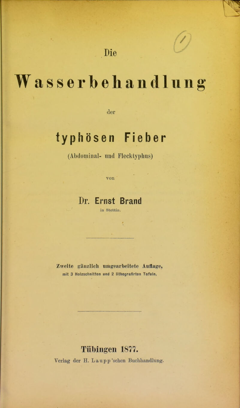 Die & asserbehandlung der typhösen Fieber (Abdominal- und Flecktyphus) von Dr. Ernst Brand in Stettin. Zweite gänzlich umgearbeitete Auflage, mit 3 Holzschnitten und 2 lithoflrafirten Tafeln. Tübingen 1877. Verlag der H. Laupp'sehen Buchhandlung.