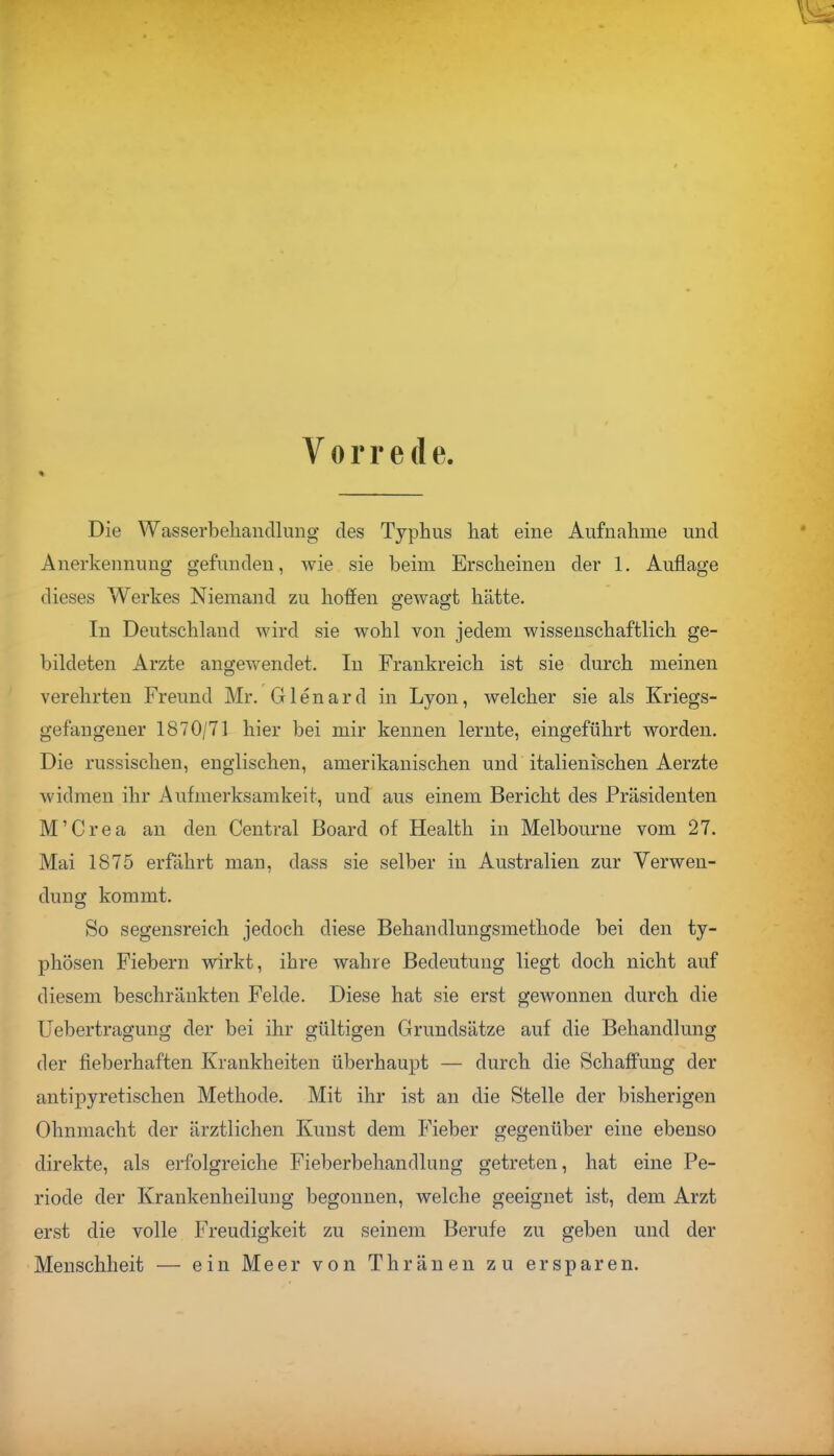 Vorrede. Die Wasserbehandlung des Typhus hat eine Aufnahme und Anerkennung gefunden, wie sie beim Erscheinen der 1. Auflage dieses Werkes Niemand zu hoffen gewagt hätte. In Deutschland wird sie wohl von jedem wissenschaftlich ge- bildeten Arzte angewendet. In Frankreich ist sie durch meinen verehrten Freund Mr. Glenard in Lyon, welcher sie als Kriegs- gefangener 1870/71 hier bei mir kennen lernte, eingeführt worden. Die russischen, englischen, amerikanischen und italienischen Aerzte widmen ihr Aufmerksamkeit, und aus einem Bericht des Präsidenten M'Crea an den Central Board of Health in Melbourne vom 27. Mai 1875 erfährt man, dass sie selber in Australien zur Verwen- dung kommt. So segensreich jedoch diese Behandlungsmethode bei den ty- phösen Fiebern wirkt, ihre wahre Bedeutung liegt doch nicht auf diesem beschränkten Felde. Diese hat sie erst gewonnen durch die Uebertragung der bei ihr gültigen Grundsätze auf die Behandlung der fieberhaften Krankheiten überhaupt — durch die Schaffung der antipyretischen Methode. Mit ihr ist an die Stelle der bisherigen Ohnmacht der ärztlichen Kunst dem Fieber gegenüber eine ebenso direkte, als erfolgreiche Fieberbehandlung getreten, hat eine Pe- riode der Krankenheilung begonnen, welche geeignet ist, dem Arzt erst die volle Freudigkeit zu seinem Berufe zu geben und der Menschheit — ein Meer von Thränen zu ersparen.