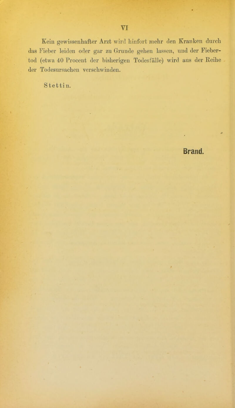 Kein gewissenhafter Arzt wird hinfort mehr den Kranken durch das Fieber leiden oder gar zu Grunde gehen lassen, und der Fieber- tod (etwa 40 Procent der bisherigen Todesfälle) wird aus der Reihe der Todesursachen verschwinden. Stettin. Brand.