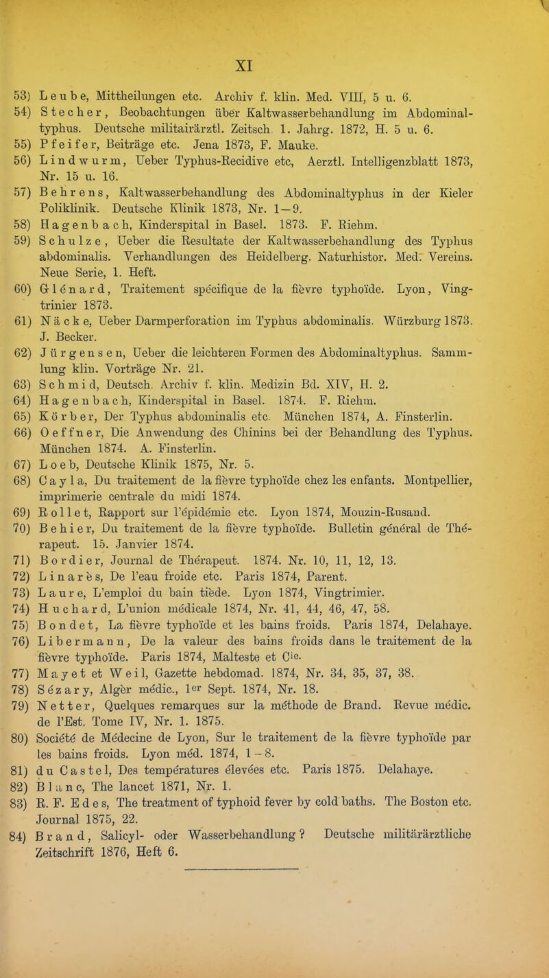 53) Leube, Mittheilungen etc. Archiv f. klin. Med. VIII, 5 u. 6. 54) Stecher, Beobachtungen über Kaltwasserbehandlung im Abdominal- typhus. Deutsche militairärztl. Zeitsch. 1. Jahrg. 1872, H. 5 u. 6. 55) Pfeifer, Beiträge etc. Jena 1873, F. Mauke. 56) Lindwurm, Ueber Typhus-Recidive etc, Aerztl. Intelligenzblatt 1873, Nr. 15 u. 16. 57) Behrens, Kaltwasserbehandlung des Abdominaltyphus in der Kieler Poliklinik. Deutsche Klinik 1873, Nr. 1-9. 58) Hagenbach, Kinderspital in Basel. 1873. F. Riehm. 59) Schulze , Ueber die Resultate der Kaltwasserbehandlung des Typhus abdominalis. Verhandlungen des Heidelberg. Naturhistor. Med. Vereins. Neue Serie, 1. Heft. 60) Gr 1 e n a r d, Traitement specifique de la fievre typhoide. Lyon, Ving- trinier 1873. 61) Näcke, Ueber Darmperforation im Typhus abdominalis. Würzburg 1873. J. Becker. 62) Jürgensen, Ueber die leichteren Formen des Abdominaltyphus. Samm- lung klin. Vorträge Nr. 21. 63) S c h m i d, Deutsch. Archiv f. klin. Medizin Bd. XIV, H. 2. 64) Hagenbach, Kinderspital in Basel. 1874. F. Riehm. 65) Körb er, Der Typhus abdominalis etc. München 1874, A. Finsterlin. 66) Oeffner, Die Anwendung des Chinins bei der Behandlung des Typhus. München 1874. A. Finsterlin. 67) L o e b, Deutsche Klinik 1875, Nr. 5. 68) C a y 1 a, Du traitement de la fievre typhoide chez les enf'ants. Montpellier, imprimerie centrale du midi 1874. 69) Rollet, Rapport sur l'epidemie etc. Lyon 1874, Mouzin-Rusand. 70) B e h i e r, Du traitement de la fievre typhoide. Bulletin g6nöral de The- rapeut. 15. Janvier 1874. 71) Bordier, Journal de Therapeut. 1874. Nr. 10, 11, 12, 13. 72) Linares, De l'eau froide etc. Paris 1874, Parent. 73) Laure, L'emploi du bain tiede. Lyon 1874, Vingtrimier. 74) Huchard, L'union me'dicale 1874, Nr. 41, 44, 46, 47, 58. 75) Bondet, La fievre typhoide et les bains froids. Paris 1874, Delahaye. 76) Libermann, De la valeur des bains froids dans le traitement de la fievre typhoide. Paris 1874, Malteste et C'c- 77) May et et Weil, Gazette hebdomad. 1874, Nr. 34, 35, 37, 38. 78) Sözary, Alger me'dic, ler Sept. 1874, Nr. 18. 79) Netter, Quelques remarques sur la möthode de Brand. Revue medic. de l'Est. Tome IV, Nr. 1. 1875. 80) Socie'te' de Medecine de Lyon, Sur le traitement de la fievre typhoide par les bains froids. Lyon med. 1874, 1-8. 81) du Castel, Des tempöratures elevees etc. Paris 1875. Delahaye. 82) Blanc, The lancet 1871, Nr. 1. 83) R. F. E d e s, The treatment of typhoid fever by cold baths. The Boston etc. Journal 1875, 22. 84) Brand, Salicyl- oder Wasserbehandlung ? Deutsche militärärztliche Zeitschrift 1876, Heft 6.