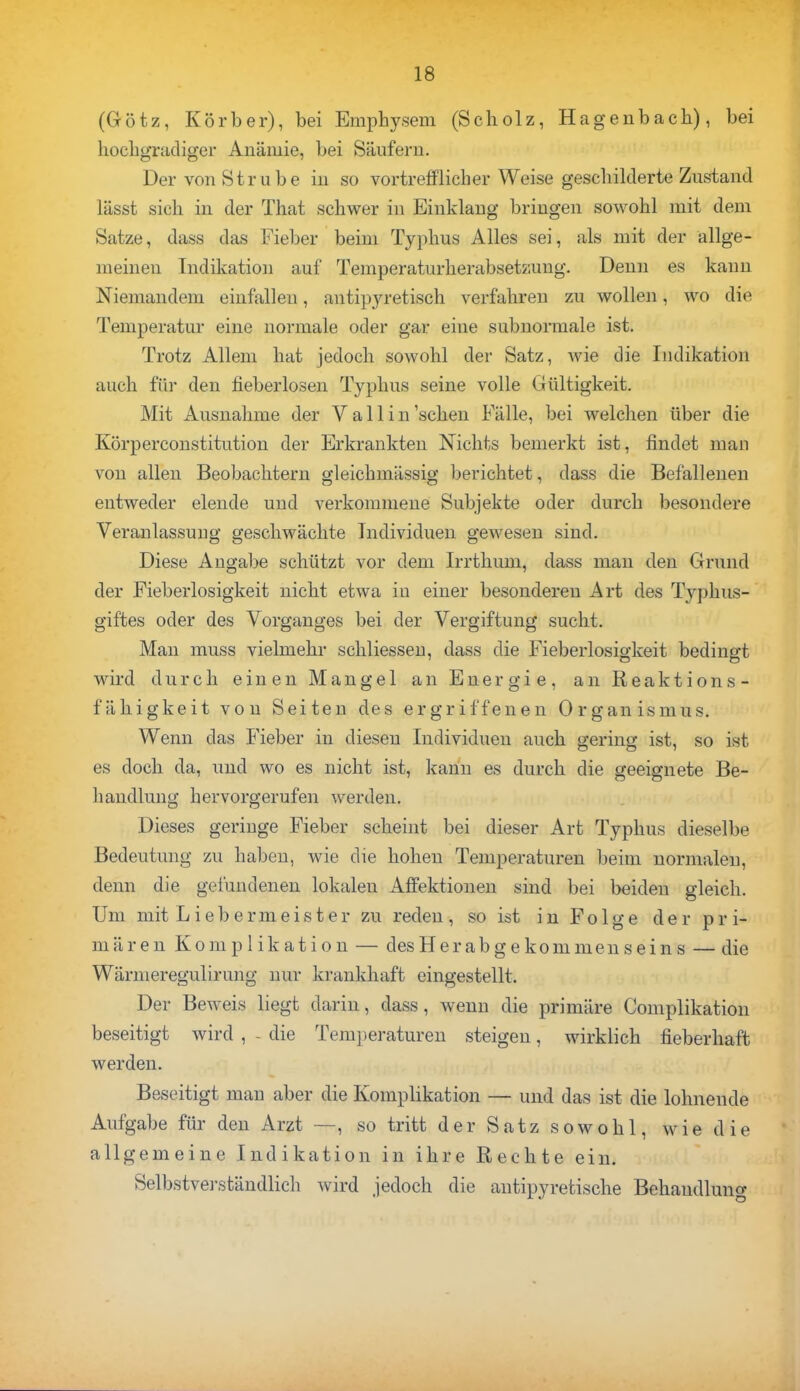 (Götz, Körber), bei Emphysem (Scholz, Hagenbach), bei hochgradiger Anämie, bei Säufern. DervonStrube in so vortrefflicher Weise geschilderte Zustand lässt sich in der That schwer in Einklang bringen sowohl mit dem Satze, dass das Fieber beim Typhus Alles sei, als mit der allge- meinen Indikation auf Temperaturherabsetzung. Denn es kann Niemandem einfalleu, antipyretisch verfahren zu wollen, wo die Temperatur eine normale oder gar eine subnormale ist. Trotz Allem hat jedoch sowohl der Satz, wie die Indikation auch für den fieberlosen Typhus seine volle Gültigkeit. Mit Ausnahme der V a 11 i n 'sehen Fälle, bei welchen über die Körperconstitution der Erkrankten Nichts bemerkt ist, findet man von allen Beobachtern gleichmässig berichtet, dass die Befallenen entweder elende und verkommene Subjekte oder durch besondere Veranlassung geschwächte Individuen gewesen sind. Diese Angabe schützt vor dem Irrthum, dass man den Grund der Fieberlosigkeit nicht etwa in einer besonderen Art des Typhus- giftes oder des Vorganges bei der Vergiftung sucht. Man muss vielmehr schliessen, dass die Fieberlosigkeit bedingt wird durch einen Mangel an Energie, an Reaktions- fähigkeit von Seiten des ergriffenen Organismus. Wenn das Fieber in diesen Individuen auch gering ist, so ist es doch da, und wo es nicht ist, kann es durch die geeignete Be- handlung hervorgerufen werden. Dieses geringe Fieber scheint bei dieser Art Typhus dieselbe Bedeutung zu haben, wie die hohen Temperaturen beim normalen, denn die gefundenen lokalen Affektionen sind bei beiden gleich. Um mit Liebermeister zu reden, so ist in Folge der pri- mären Komplikation — des Her ab g e kom men s ein s — die Wärmeregulirung nur krankhaft eingestellt. Der Beweis liegt darin, dass, wenn die primäre Complikation beseitigt wird , - die Temperaturen steigen, wirklich fieberhaft werden. Beseitigt man aber die Komplikation — und das ist die lohnende Aufgabe für den Arzt —, so tritt der Satz sowohl, wie die allgemeine Indikation in ihre Rechte ein. Selbstverständlich wird jedoch die antipyretische Behandlung