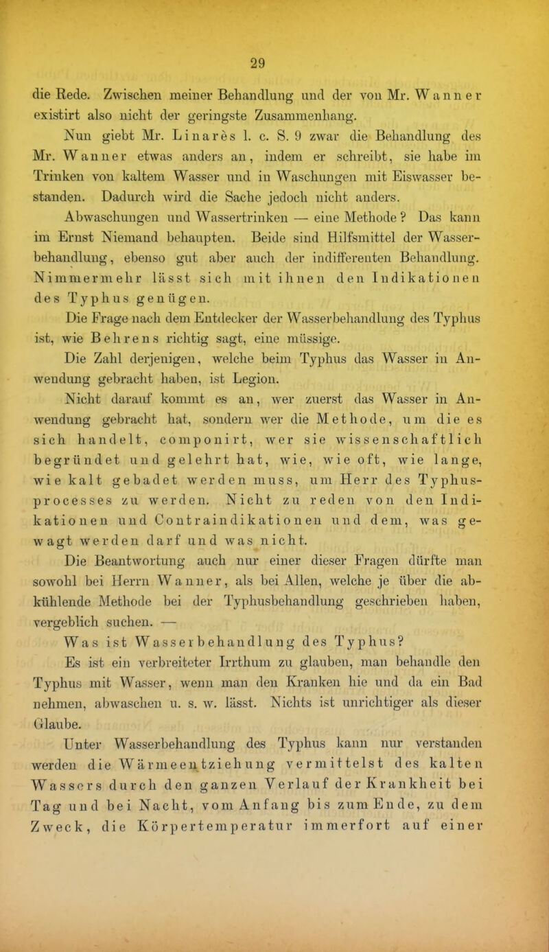 die Rede. Zwischen meiner Behandlung und der von Mr. Wann er existirt also nicht der geringste Zusammenhang. Nun giebt Mr. Linares 1. c. S. 9 zwar die Behandlung des Mr. Wanner etwas anders an, indem er schreibt, sie habe im Trinken von kaltem Wasser und in Waschungen mit Eiswasser be- standen. Dadurch wird die Sache jedoch nicht anders. Abwaschungen und Wassertrinken — eine Methode ? Das kann im Ernst Niemand behaupten. Beide sind Hilfsmittel der Wasser- behandlung, ebenso gut aber auch der indifferenten Behandlung. Nimmermehr lässt sich mit ihnen den Indikationen des Typhus genügen. Die Frage nach dem Entdecker der Wasserbehandlung des Typhus ist, wie Behrens richtig sagt, eine massige. Die Zahl derjenigen, welche beim Typhus das Wasser in An- wendung gebracht haben, ist Legion. Nicht darauf kommt es an, wer zuerst das Wasser in An- wendung gebracht hat, sondern wer die Methode, um die es sich handelt, componirt, wer sie wissenschaftlich begründet und gelehrt hat, wie, wie oft, wie lange, wie kalt gebadet werden muss, um Herr des Typhus- processes zu werden. Nicht zu reden von den Indi- kationen und Contraindikationen und dem, was ge- wagt werden darf und was nicht. Die Beantwortung auch nur einer dieser Fragen dürfte man sowohl bei Herrn Wanner, als bei Allen, welche je über die ab- kühlende Methode bei der Typhusbehandlung geschrieben haben, vergeblich suchen. — Was ist Wasserbehandlung des Typhus? Es ist ein verbreiteter Irrthum zu glauben, man behandle den Typhus mit Wasser, wenn man den Kranken hie und da ein Bad nehmen, abwaschen u. s. w. lässt. Nichts ist unrichtiger als dieser Glaube. Unter Wasserbehandlung des Typhus kann nur verstanden werden die Wärmeentziehung vermittelst des kalten Wassers durch den ganzen Verlauf der Krankheit bei Tag und bei Nacht, vom Anfang bis zum Ende, zu dem Zweck, die Körpertemperatur immerfort auf einer